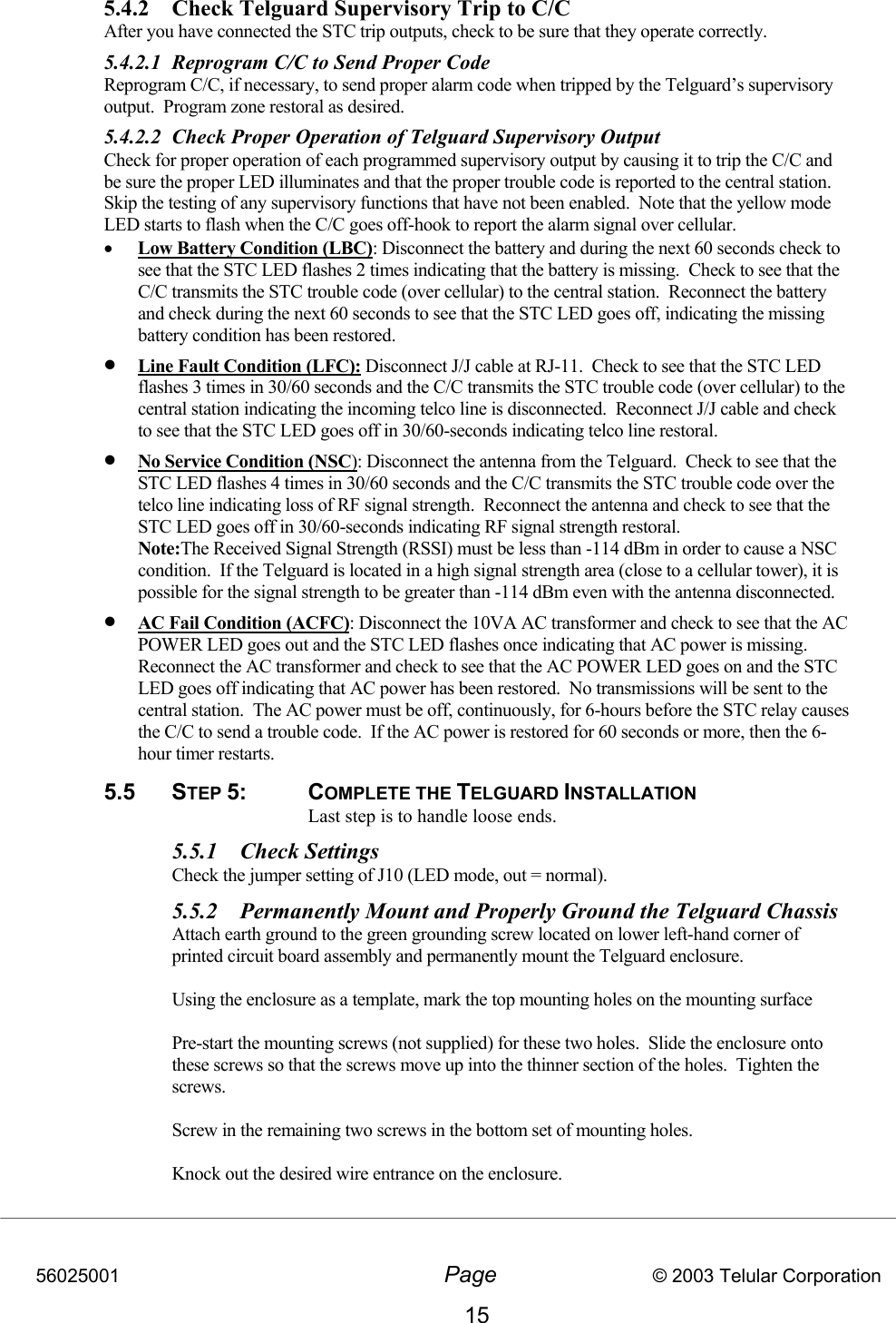 56025001  Page                           © 2003 Telular Corporation 15 5.4.2  Check Telguard Supervisory Trip to C/C   After you have connected the STC trip outputs, check to be sure that they operate correctly. 5.4.2.1  Reprogram C/C to Send Proper Code Reprogram C/C, if necessary, to send proper alarm code when tripped by the Telguard’s supervisory output.  Program zone restoral as desired. 5.4.2.2  Check Proper Operation of Telguard Supervisory Output Check for proper operation of each programmed supervisory output by causing it to trip the C/C and be sure the proper LED illuminates and that the proper trouble code is reported to the central station.  Skip the testing of any supervisory functions that have not been enabled.  Note that the yellow mode LED starts to flash when the C/C goes off-hook to report the alarm signal over cellular.   •  Low Battery Condition (LBC): Disconnect the battery and during the next 60 seconds check to see that the STC LED flashes 2 times indicating that the battery is missing.  Check to see that the C/C transmits the STC trouble code (over cellular) to the central station.  Reconnect the battery and check during the next 60 seconds to see that the STC LED goes off, indicating the missing battery condition has been restored.   •  Line Fault Condition (LFC): Disconnect J/J cable at RJ-11.  Check to see that the STC LED flashes 3 times in 30/60 seconds and the C/C transmits the STC trouble code (over cellular) to the central station indicating the incoming telco line is disconnected.  Reconnect J/J cable and check to see that the STC LED goes off in 30/60-seconds indicating telco line restoral.    •  No Service Condition (NSC): Disconnect the antenna from the Telguard.  Check to see that the STC LED flashes 4 times in 30/60 seconds and the C/C transmits the STC trouble code over the telco line indicating loss of RF signal strength.  Reconnect the antenna and check to see that the STC LED goes off in 30/60-seconds indicating RF signal strength restoral.   Note:The Received Signal Strength (RSSI) must be less than -114 dBm in order to cause a NSC condition.  If the Telguard is located in a high signal strength area (close to a cellular tower), it is possible for the signal strength to be greater than -114 dBm even with the antenna disconnected. •  AC Fail Condition (ACFC): Disconnect the 10VA AC transformer and check to see that the AC POWER LED goes out and the STC LED flashes once indicating that AC power is missing.  Reconnect the AC transformer and check to see that the AC POWER LED goes on and the STC LED goes off indicating that AC power has been restored.  No transmissions will be sent to the central station.  The AC power must be off, continuously, for 6-hours before the STC relay causes the C/C to send a trouble code.  If the AC power is restored for 60 seconds or more, then the 6-hour timer restarts. 5.5 STEP 5: COMPLETE THE TELGUARD INSTALLATION Last step is to handle loose ends. 5.5.1 Check Settings Check the jumper setting of J10 (LED mode, out = normal).    5.5.2  Permanently Mount and Properly Ground the Telguard Chassis   Attach earth ground to the green grounding screw located on lower left-hand corner of printed circuit board assembly and permanently mount the Telguard enclosure.  Using the enclosure as a template, mark the top mounting holes on the mounting surface    Pre-start the mounting screws (not supplied) for these two holes.  Slide the enclosure onto these screws so that the screws move up into the thinner section of the holes.  Tighten the screws.  Screw in the remaining two screws in the bottom set of mounting holes.  Knock out the desired wire entrance on the enclosure.  