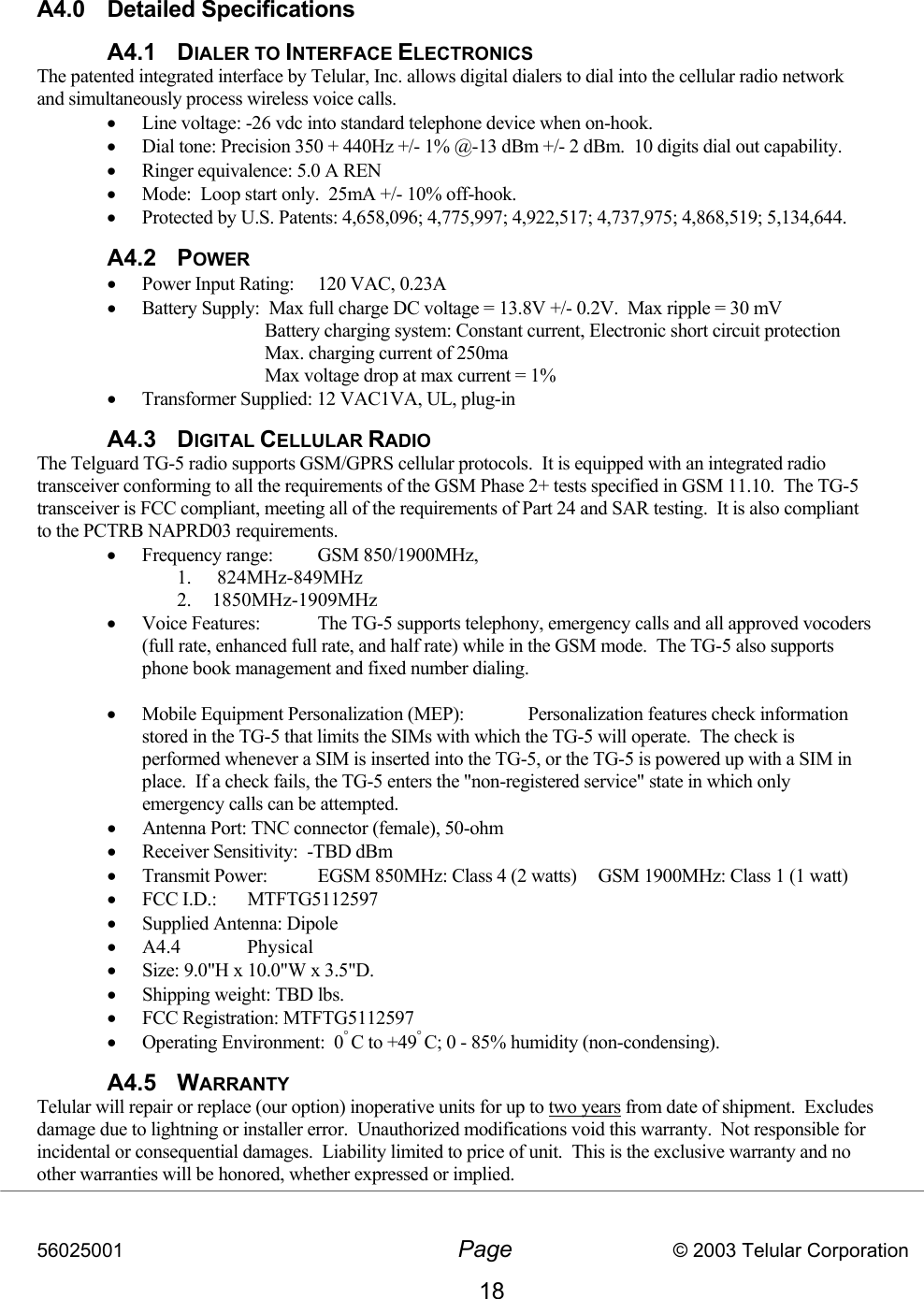 56025001  Page                           © 2003 Telular Corporation 18   A4.0 Detailed Specifications  A4.1 DIALER TO INTERFACE ELECTRONICS  The patented integrated interface by Telular, Inc. allows digital dialers to dial into the cellular radio network and simultaneously process wireless voice calls. •  Line voltage: -26 vdc into standard telephone device when on-hook. •  Dial tone: Precision 350 + 440Hz +/- 1% @-13 dBm +/- 2 dBm.  10 digits dial out capability. •  Ringer equivalence: 5.0 A REN •  Mode:  Loop start only.  25mA +/- 10% off-hook. •  Protected by U.S. Patents: 4,658,096; 4,775,997; 4,922,517; 4,737,975; 4,868,519; 5,134,644. A4.2 POWER •  Power Input Rating:  120 VAC, 0.23A •  Battery Supply:  Max full charge DC voltage = 13.8V +/- 0.2V.  Max ripple = 30 mV Battery charging system: Constant current, Electronic short circuit protection Max. charging current of 250ma Max voltage drop at max current = 1% •  Transformer Supplied: 12 VAC1VA, UL, plug-in A4.3 DIGITAL CELLULAR RADIO    The Telguard TG-5 radio supports GSM/GPRS cellular protocols.  It is equipped with an integrated radio transceiver conforming to all the requirements of the GSM Phase 2+ tests specified in GSM 11.10.  The TG-5 transceiver is FCC compliant, meeting all of the requirements of Part 24 and SAR testing.  It is also compliant to the PCTRB NAPRD03 requirements.   •  Frequency range:   GSM 850/1900MHz,  1.  824MHz-849MHz 2. 1850MHz-1909MHz •  Voice Features:  The TG-5 supports telephony, emergency calls and all approved vocoders (full rate, enhanced full rate, and half rate) while in the GSM mode.  The TG-5 also supports phone book management and fixed number dialing.  •  Mobile Equipment Personalization (MEP):  Personalization features check information stored in the TG-5 that limits the SIMs with which the TG-5 will operate.  The check is performed whenever a SIM is inserted into the TG-5, or the TG-5 is powered up with a SIM in place.  If a check fails, the TG-5 enters the &quot;non-registered service&quot; state in which only emergency calls can be attempted. •  Antenna Port: TNC connector (female), 50-ohm •  Receiver Sensitivity:  -TBD dBm •  Transmit Power:  EGSM 850MHz: Class 4 (2 watts)   GSM 1900MHz: Class 1 (1 watt) •  FCC I.D.:  MTFTG5112597   •  Supplied Antenna: Dipole   •  A4.4 Physical •  Size: 9.0&quot;H x 10.0&quot;W x 3.5&quot;D. •  Shipping weight: TBD lbs.  •  FCC Registration: MTFTG5112597 •  Operating Environment:  0° C to +49° C; 0 - 85% humidity (non-condensing). A4.5 WARRANTY Telular will repair or replace (our option) inoperative units for up to two years from date of shipment.  Excludes damage due to lightning or installer error.  Unauthorized modifications void this warranty.  Not responsible for incidental or consequential damages.  Liability limited to price of unit.  This is the exclusive warranty and no other warranties will be honored, whether expressed or implied. 