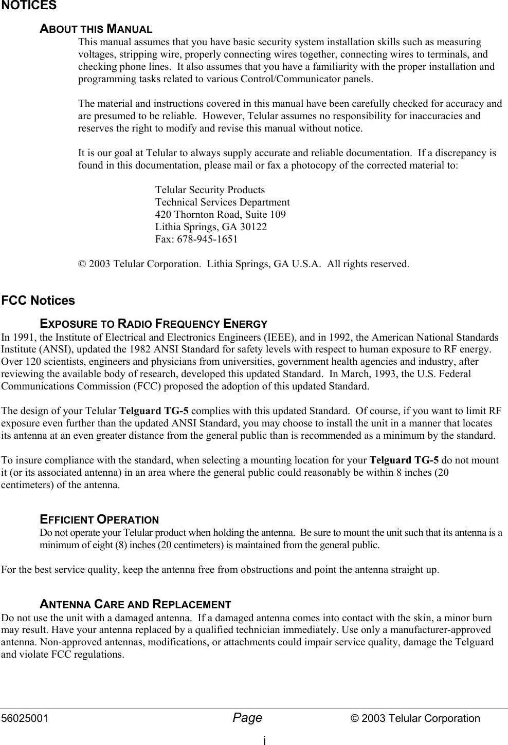 56025001  Page                           © 2003 Telular Corporation i NOTICES ABOUT THIS MANUAL This manual assumes that you have basic security system installation skills such as measuring voltages, stripping wire, properly connecting wires together, connecting wires to terminals, and checking phone lines.  It also assumes that you have a familiarity with the proper installation and programming tasks related to various Control/Communicator panels.  The material and instructions covered in this manual have been carefully checked for accuracy and are presumed to be reliable.  However, Telular assumes no responsibility for inaccuracies and reserves the right to modify and revise this manual without notice.  It is our goal at Telular to always supply accurate and reliable documentation.  If a discrepancy is found in this documentation, please mail or fax a photocopy of the corrected material to:  Telular Security Products Technical Services Department 420 Thornton Road, Suite 109 Lithia Springs, GA 30122 Fax: 678-945-1651  © 2003 Telular Corporation.  Lithia Springs, GA U.S.A.  All rights reserved.  FCC Notices EXPOSURE TO RADIO FREQUENCY ENERGY In 1991, the Institute of Electrical and Electronics Engineers (IEEE), and in 1992, the American National Standards Institute (ANSI), updated the 1982 ANSI Standard for safety levels with respect to human exposure to RF energy.  Over 120 scientists, engineers and physicians from universities, government health agencies and industry, after reviewing the available body of research, developed this updated Standard.  In March, 1993, the U.S. Federal Communications Commission (FCC) proposed the adoption of this updated Standard.  The design of your Telular Telguard TG-5 complies with this updated Standard.  Of course, if you want to limit RF exposure even further than the updated ANSI Standard, you may choose to install the unit in a manner that locates its antenna at an even greater distance from the general public than is recommended as a minimum by the standard.  To insure compliance with the standard, when selecting a mounting location for your Telguard TG-5 do not mount it (or its associated antenna) in an area where the general public could reasonably be within 8 inches (20 centimeters) of the antenna.  EFFICIENT OPERATION Do not operate your Telular product when holding the antenna.  Be sure to mount the unit such that its antenna is a minimum of eight (8) inches (20 centimeters) is maintained from the general public.  For the best service quality, keep the antenna free from obstructions and point the antenna straight up.  ANTENNA CARE AND REPLACEMENT Do not use the unit with a damaged antenna.  If a damaged antenna comes into contact with the skin, a minor burn may result. Have your antenna replaced by a qualified technician immediately. Use only a manufacturer-approved antenna. Non-approved antennas, modifications, or attachments could impair service quality, damage the Telguard and violate FCC regulations.     