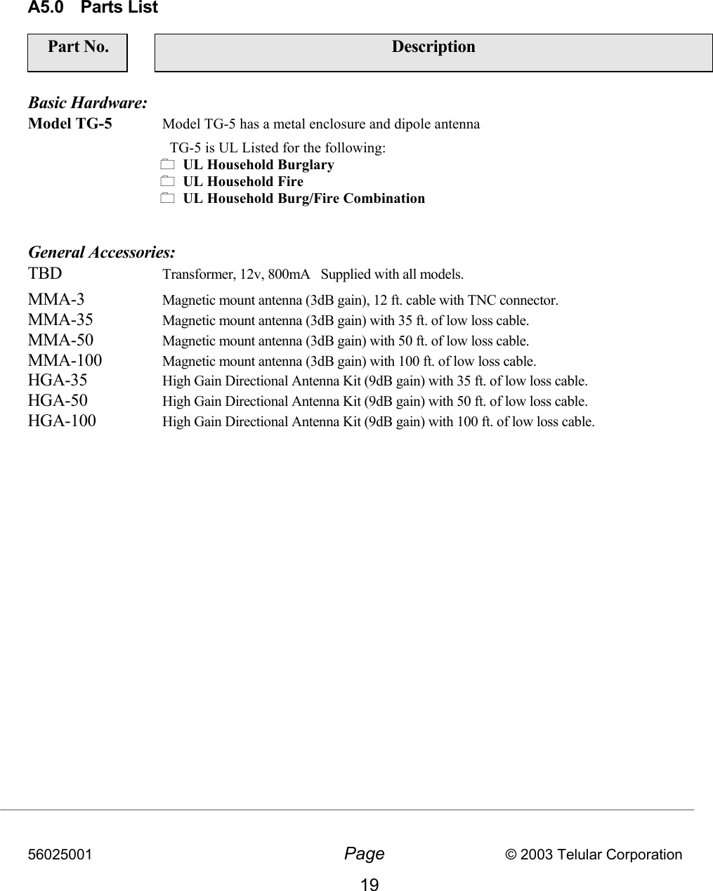 56025001  Page                           © 2003 Telular Corporation 19       A5.0 Parts List     Part No.   Description  Basic Hardware: Model TG-5  Model TG-5 has a metal enclosure and dipole antenna     TG-5 is UL Listed for the following:   UL Household Burglary   UL Household Fire   UL Household Burg/Fire Combination   General Accessories: TBD  Transformer, 12v, 800mA   Supplied with all models. MMA-3 Magnetic mount antenna (3dB gain), 12 ft. cable with TNC connector. MMA-35 Magnetic mount antenna (3dB gain) with 35 ft. of low loss cable. MMA-50 Magnetic mount antenna (3dB gain) with 50 ft. of low loss cable. MMA-100 Magnetic mount antenna (3dB gain) with 100 ft. of low loss cable. HGA-35 High Gain Directional Antenna Kit (9dB gain) with 35 ft. of low loss cable. HGA-50 High Gain Directional Antenna Kit (9dB gain) with 50 ft. of low loss cable. HGA-100 High Gain Directional Antenna Kit (9dB gain) with 100 ft. of low loss cable.    