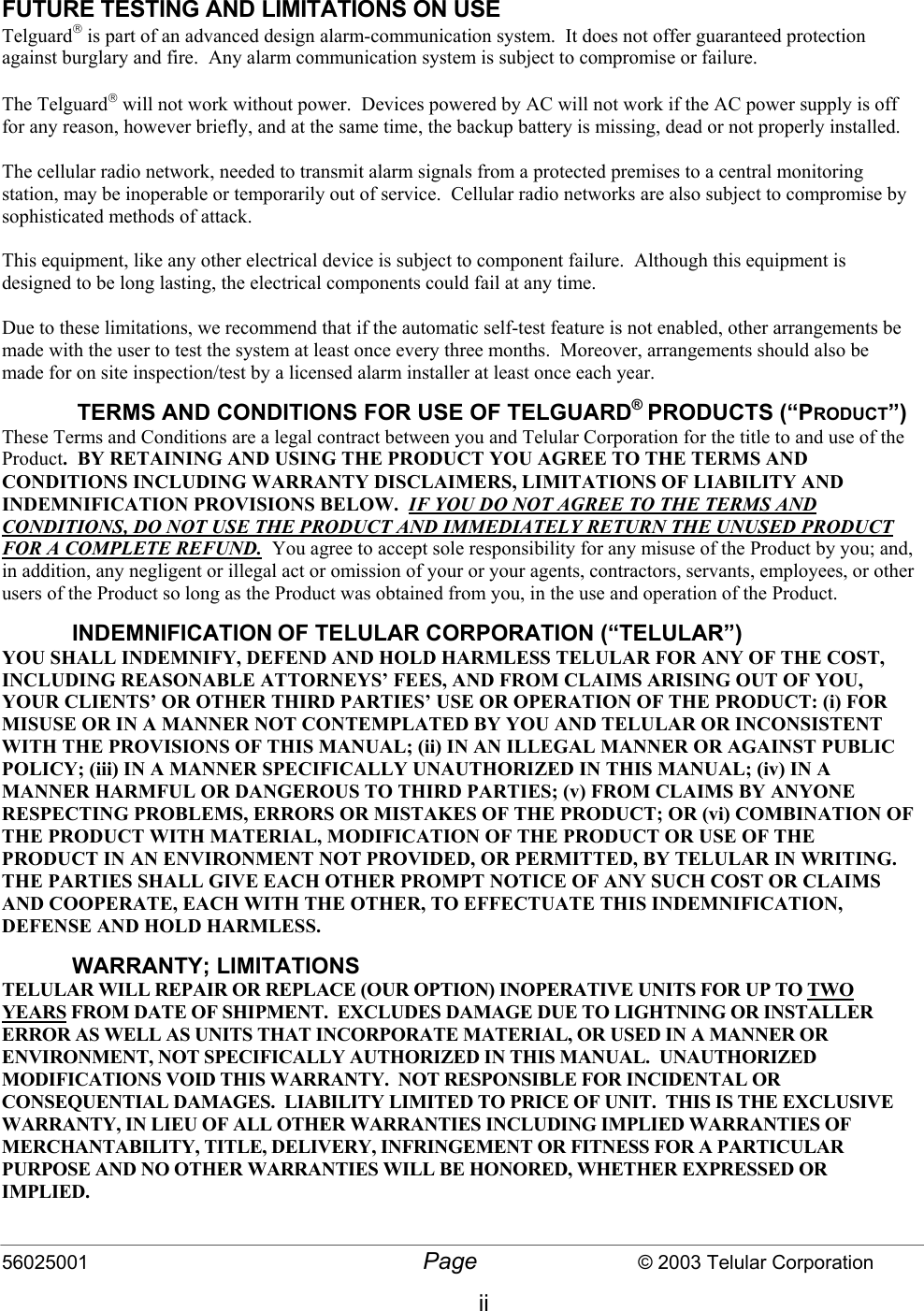 56025001  Page                           © 2003 Telular Corporation ii   FUTURE TESTING AND LIMITATIONS ON USE Telguard is part of an advanced design alarm-communication system.  It does not offer guaranteed protection against burglary and fire.  Any alarm communication system is subject to compromise or failure.  The Telguard will not work without power.  Devices powered by AC will not work if the AC power supply is off for any reason, however briefly, and at the same time, the backup battery is missing, dead or not properly installed.  The cellular radio network, needed to transmit alarm signals from a protected premises to a central monitoring station, may be inoperable or temporarily out of service.  Cellular radio networks are also subject to compromise by sophisticated methods of attack.  This equipment, like any other electrical device is subject to component failure.  Although this equipment is designed to be long lasting, the electrical components could fail at any time.  Due to these limitations, we recommend that if the automatic self-test feature is not enabled, other arrangements be made with the user to test the system at least once every three months.  Moreover, arrangements should also be made for on site inspection/test by a licensed alarm installer at least once each year.  TERMS AND CONDITIONS FOR USE OF TELGUARD® PRODUCTS (“PRODUCT”) These Terms and Conditions are a legal contract between you and Telular Corporation for the title to and use of the Product.  BY RETAINING AND USING THE PRODUCT YOU AGREE TO THE TERMS AND CONDITIONS INCLUDING WARRANTY DISCLAIMERS, LIMITATIONS OF LIABILITY AND INDEMNIFICATION PROVISIONS BELOW.  IF YOU DO NOT AGREE TO THE TERMS AND CONDITIONS, DO NOT USE THE PRODUCT AND IMMEDIATELY RETURN THE UNUSED PRODUCT FOR A COMPLETE REFUND.  You agree to accept sole responsibility for any misuse of the Product by you; and, in addition, any negligent or illegal act or omission of your or your agents, contractors, servants, employees, or other users of the Product so long as the Product was obtained from you, in the use and operation of the Product. INDEMNIFICATION OF TELULAR CORPORATION (“TELULAR”) YOU SHALL INDEMNIFY, DEFEND AND HOLD HARMLESS TELULAR FOR ANY OF THE COST, INCLUDING REASONABLE ATTORNEYS’ FEES, AND FROM CLAIMS ARISING OUT OF YOU, YOUR CLIENTS’ OR OTHER THIRD PARTIES’ USE OR OPERATION OF THE PRODUCT: (i) FOR MISUSE OR IN A MANNER NOT CONTEMPLATED BY YOU AND TELULAR OR INCONSISTENT WITH THE PROVISIONS OF THIS MANUAL; (ii) IN AN ILLEGAL MANNER OR AGAINST PUBLIC POLICY; (iii) IN A MANNER SPECIFICALLY UNAUTHORIZED IN THIS MANUAL; (iv) IN A MANNER HARMFUL OR DANGEROUS TO THIRD PARTIES; (v) FROM CLAIMS BY ANYONE RESPECTING PROBLEMS, ERRORS OR MISTAKES OF THE PRODUCT; OR (vi) COMBINATION OF THE PRODUCT WITH MATERIAL, MODIFICATION OF THE PRODUCT OR USE OF THE PRODUCT IN AN ENVIRONMENT NOT PROVIDED, OR PERMITTED, BY TELULAR IN WRITING.  THE PARTIES SHALL GIVE EACH OTHER PROMPT NOTICE OF ANY SUCH COST OR CLAIMS AND COOPERATE, EACH WITH THE OTHER, TO EFFECTUATE THIS INDEMNIFICATION, DEFENSE AND HOLD HARMLESS. WARRANTY; LIMITATIONS TELULAR WILL REPAIR OR REPLACE (OUR OPTION) INOPERATIVE UNITS FOR UP TO TWO YEARS FROM DATE OF SHIPMENT.  EXCLUDES DAMAGE DUE TO LIGHTNING OR INSTALLER ERROR AS WELL AS UNITS THAT INCORPORATE MATERIAL, OR USED IN A MANNER OR ENVIRONMENT, NOT SPECIFICALLY AUTHORIZED IN THIS MANUAL.  UNAUTHORIZED MODIFICATIONS VOID THIS WARRANTY.  NOT RESPONSIBLE FOR INCIDENTAL OR CONSEQUENTIAL DAMAGES.  LIABILITY LIMITED TO PRICE OF UNIT.  THIS IS THE EXCLUSIVE WARRANTY, IN LIEU OF ALL OTHER WARRANTIES INCLUDING IMPLIED WARRANTIES OF MERCHANTABILITY, TITLE, DELIVERY, INFRINGEMENT OR FITNESS FOR A PARTICULAR PURPOSE AND NO OTHER WARRANTIES WILL BE HONORED, WHETHER EXPRESSED OR IMPLIED. 