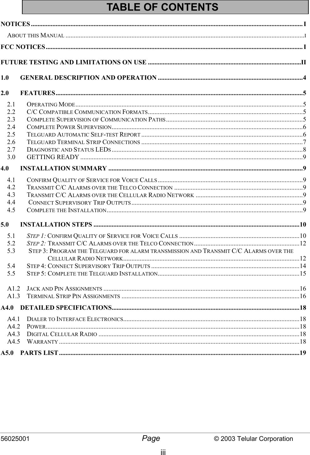 56025001  Page                           © 2003 Telular Corporation iii TABLE OF CONTENTS   NOTICES ..................................................................................................................................................................... I ABOUT THIS MANUAL .................................................................................................................................................I FCC NOTICES............................................................................................................................................................ I FUTURE TESTING AND LIMITATIONS ON USE .............................................................................................II 1.0  GENERAL DESCRIPTION AND OPERATION ........................................................................................4 2.0 FEATURES......................................................................................................................................................5 2.1 OPERATING MODE..........................................................................................................................................5 2.2 C/C COMPATIBLE COMMUNICATION FORMATS..............................................................................................5 2.3 COMPLETE SUPERVISION OF COMMUNICATION PATHS ...................................................................................5 2.4 COMPLETE POWER SUPERVISION....................................................................................................................6 2.5 TELGUARD AUTOMATIC SELF-TEST REPORT ..................................................................................................6 2.6 TELGUARD TERMINAL STRIP CONNECTIONS ..................................................................................................7 2.7 DIAGNOSTIC AND STATUS LEDS....................................................................................................................8 3.0 GETTING READY .......................................................................................................................................9 4.0 INSTALLATION SUMMARY ......................................................................................................................9 4.1 CONFIRM QUALITY OF SERVICE FOR VOICE CALLS ........................................................................................9 4.2 TRANSMIT C/C ALARMS OVER THE TELCO CONNECTION ..............................................................................9 4.3 TRANSMIT C/C ALARMS OVER THE CELLULAR RADIO NETWORK .................................................................9 4.4  CONNECT SUPERVISORY TRIP OUTPUTS........................................................................................................9 4.5 COMPLETE THE INSTALLATION.......................................................................................................................9 5.0 INSTALLATION STEPS .............................................................................................................................10 5.1  STEP 1: CONFIRM QUALITY OF SERVICE FOR VOICE CALLS .........................................................................10 5.2  STEP 2: TRANSMIT C/C ALARMS OVER THE TELCO CONNECTION................................................................12 5.3        STEP 3: PROGRAM THE TELGUARD FOR ALARM TRANSMISSION AND TRANSMIT C/C ALARMS OVER THE                                CELLULAR RADIO NETWORK...........................................................................................................12 5.4 STEP 4: CONNECT SUPERVISORY TRIP OUTPUTS ..........................................................................................14 5.5 STEP 5: COMPLETE THE TELGUARD INSTALLATION......................................................................................15  A1.2 JACK AND PIN ASSIGNMENTS .......................................................................................................................16 A1.3 TERMINAL STRIP PIN ASSIGNMENTS ............................................................................................................16 A4.0 DETAILED SPECIFICATIONS..................................................................................................................18 A4.1 DIALER TO INTERFACE ELECTRONICS...........................................................................................................18 A4.2 POWER..........................................................................................................................................................18 A4.3 DIGITAL CELLULAR RADIO ..........................................................................................................................18 A4.5 WARRANTY ..................................................................................................................................................18 A5.0 PARTS LIST..................................................................................................................................................19 