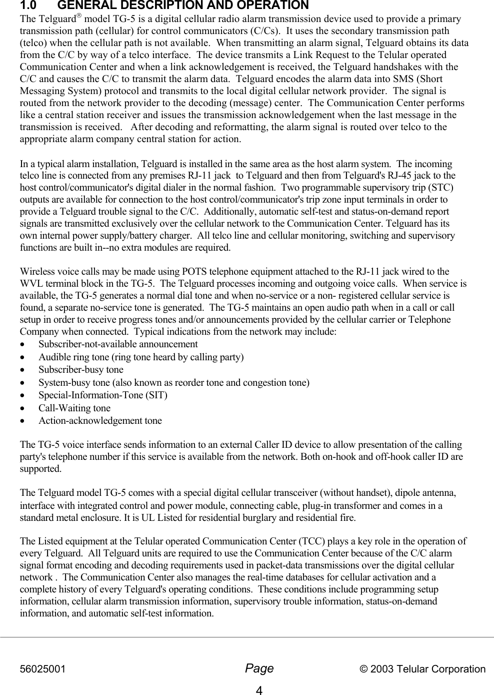 56025001  Page                           © 2003 Telular Corporation 4  1.0  GENERAL DESCRIPTION AND OPERATION The Telguard model TG-5 is a digital cellular radio alarm transmission device used to provide a primary transmission path (cellular) for control communicators (C/Cs).  It uses the secondary transmission path (telco) when the cellular path is not available.  When transmitting an alarm signal, Telguard obtains its data from the C/C by way of a telco interface.  The device transmits a Link Request to the Telular operated Communication Center and when a link acknowledgement is received, the Telguard handshakes with the C/C and causes the C/C to transmit the alarm data.  Telguard encodes the alarm data into SMS (Short Messaging System) protocol and transmits to the local digital cellular network provider.  The signal is routed from the network provider to the decoding (message) center.  The Communication Center performs like a central station receiver and issues the transmission acknowledgement when the last message in the transmission is received.   After decoding and reformatting, the alarm signal is routed over telco to the appropriate alarm company central station for action.  In a typical alarm installation, Telguard is installed in the same area as the host alarm system.  The incoming telco line is connected from any premises RJ-11 jack  to Telguard and then from Telguard&apos;s RJ-45 jack to the host control/communicator&apos;s digital dialer in the normal fashion.  Two programmable supervisory trip (STC) outputs are available for connection to the host control/communicator&apos;s trip zone input terminals in order to provide a Telguard trouble signal to the C/C.  Additionally, automatic self-test and status-on-demand report signals are transmitted exclusively over the cellular network to the Communication Center. Telguard has its own internal power supply/battery charger.  All telco line and cellular monitoring, switching and supervisory functions are built in--no extra modules are required.   Wireless voice calls may be made using POTS telephone equipment attached to the RJ-11 jack wired to the WVL terminal block in the TG-5.  The Telguard processes incoming and outgoing voice calls.  When service is available, the TG-5 generates a normal dial tone and when no-service or a non- registered cellular service is found, a separate no-service tone is generated.  The TG-5 maintains an open audio path when in a call or call setup in order to receive progress tones and/or announcements provided by the cellular carrier or Telephone Company when connected.  Typical indications from the network may include:   •  Subscriber-not-available announcement •  Audible ring tone (ring tone heard by calling party) •  Subscriber-busy tone •  System-busy tone (also known as reorder tone and congestion tone) •  Special-Information-Tone (SIT) •  Call-Waiting tone •  Action-acknowledgement tone  The TG-5 voice interface sends information to an external Caller ID device to allow presentation of the calling party&apos;s telephone number if this service is available from the network. Both on-hook and off-hook caller ID are supported.  The Telguard model TG-5 comes with a special digital cellular transceiver (without handset), dipole antenna, interface with integrated control and power module, connecting cable, plug-in transformer and comes in a standard metal enclosure. It is UL Listed for residential burglary and residential fire.   The Listed equipment at the Telular operated Communication Center (TCC) plays a key role in the operation of every Telguard.  All Telguard units are required to use the Communication Center because of the C/C alarm signal format encoding and decoding requirements used in packet-data transmissions over the digital cellular network .  The Communication Center also manages the real-time databases for cellular activation and a complete history of every Telguard&apos;s operating conditions.  These conditions include programming setup information, cellular alarm transmission information, supervisory trouble information, status-on-demand information, and automatic self-test information.  