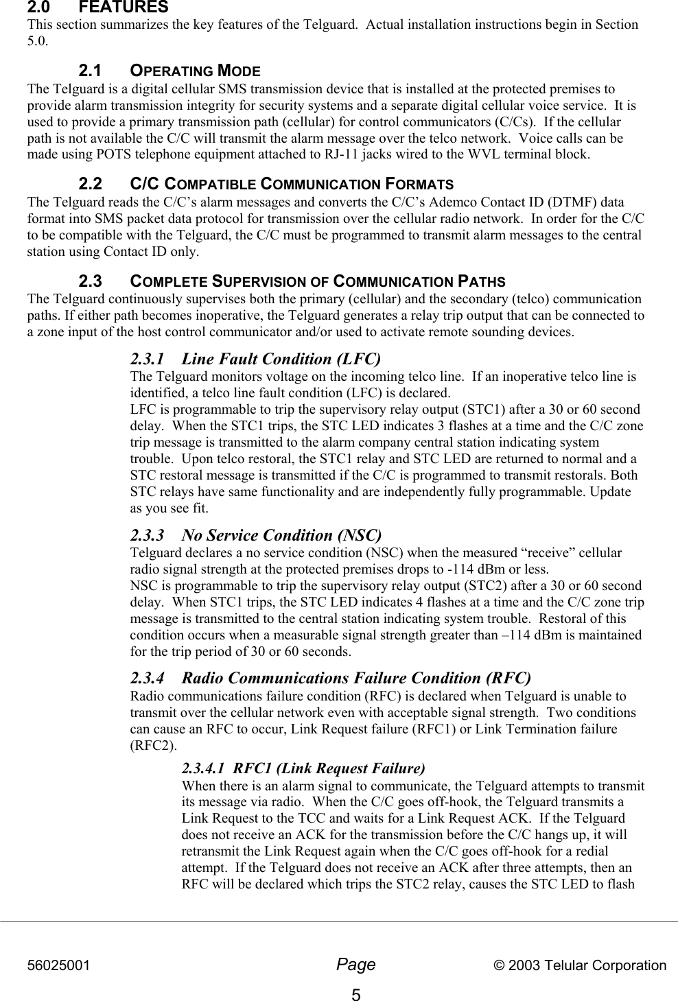 56025001  Page                           © 2003 Telular Corporation 5 2.0 FEATURES This section summarizes the key features of the Telguard.  Actual installation instructions begin in Section 5.0. 2.1 OPERATING MODE The Telguard is a digital cellular SMS transmission device that is installed at the protected premises to provide alarm transmission integrity for security systems and a separate digital cellular voice service.  It is used to provide a primary transmission path (cellular) for control communicators (C/Cs).  If the cellular path is not available the C/C will transmit the alarm message over the telco network.  Voice calls can be made using POTS telephone equipment attached to RJ-11 jacks wired to the WVL terminal block. 2.2 C/C COMPATIBLE COMMUNICATION FORMATS  The Telguard reads the C/C’s alarm messages and converts the C/C’s Ademco Contact ID (DTMF) data format into SMS packet data protocol for transmission over the cellular radio network.  In order for the C/C to be compatible with the Telguard, the C/C must be programmed to transmit alarm messages to the central station using Contact ID only.  2.3 COMPLETE SUPERVISION OF COMMUNICATION PATHS The Telguard continuously supervises both the primary (cellular) and the secondary (telco) communication paths. If either path becomes inoperative, the Telguard generates a relay trip output that can be connected to a zone input of the host control communicator and/or used to activate remote sounding devices.       2.3.1  Line Fault Condition (LFC) The Telguard monitors voltage on the incoming telco line.  If an inoperative telco line is identified, a telco line fault condition (LFC) is declared. LFC is programmable to trip the supervisory relay output (STC1) after a 30 or 60 second delay.  When the STC1 trips, the STC LED indicates 3 flashes at a time and the C/C zone trip message is transmitted to the alarm company central station indicating system trouble.  Upon telco restoral, the STC1 relay and STC LED are returned to normal and a STC restoral message is transmitted if the C/C is programmed to transmit restorals. Both STC relays have same functionality and are independently fully programmable. Update as you see fit. 2.3.3  No Service Condition (NSC) Telguard declares a no service condition (NSC) when the measured “receive” cellular radio signal strength at the protected premises drops to -114 dBm or less.    NSC is programmable to trip the supervisory relay output (STC2) after a 30 or 60 second delay.  When STC1 trips, the STC LED indicates 4 flashes at a time and the C/C zone trip message is transmitted to the central station indicating system trouble.  Restoral of this condition occurs when a measurable signal strength greater than –114 dBm is maintained for the trip period of 30 or 60 seconds.  2.3.4  Radio Communications Failure Condition (RFC) Radio communications failure condition (RFC) is declared when Telguard is unable to transmit over the cellular network even with acceptable signal strength.  Two conditions can cause an RFC to occur, Link Request failure (RFC1) or Link Termination failure (RFC2).  2.3.4.1  RFC1 (Link Request Failure) When there is an alarm signal to communicate, the Telguard attempts to transmit its message via radio.  When the C/C goes off-hook, the Telguard transmits a Link Request to the TCC and waits for a Link Request ACK.  If the Telguard does not receive an ACK for the transmission before the C/C hangs up, it will retransmit the Link Request again when the C/C goes off-hook for a redial attempt.  If the Telguard does not receive an ACK after three attempts, then an RFC will be declared which trips the STC2 relay, causes the STC LED to flash 