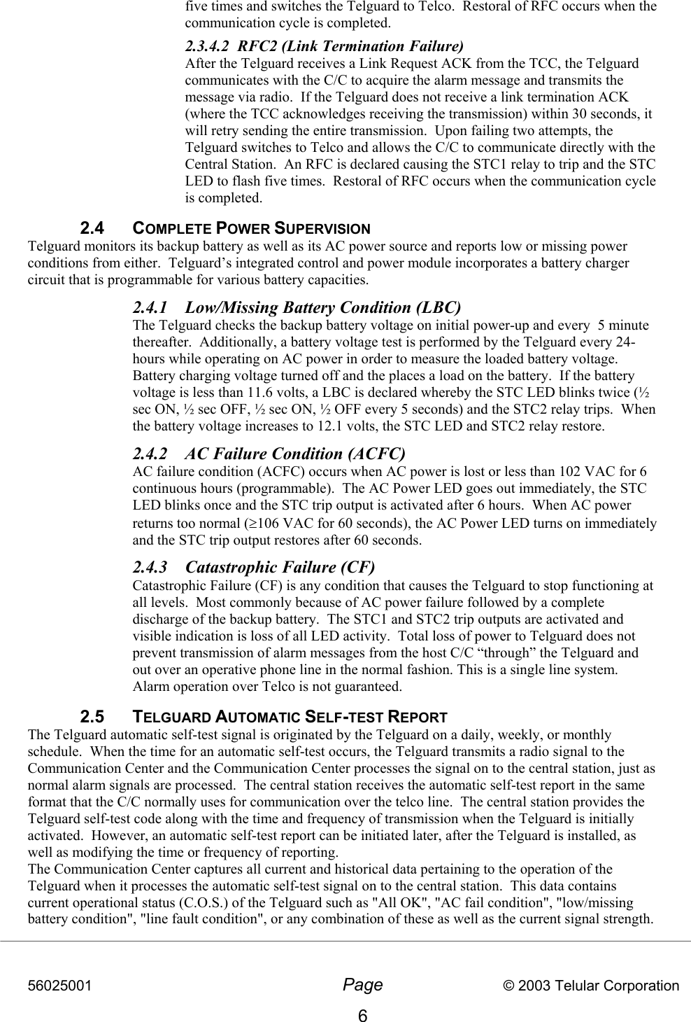 56025001  Page                           © 2003 Telular Corporation 6 five times and switches the Telguard to Telco.  Restoral of RFC occurs when the communication cycle is completed. 2.3.4.2  RFC2 (Link Termination Failure) After the Telguard receives a Link Request ACK from the TCC, the Telguard communicates with the C/C to acquire the alarm message and transmits the message via radio.  If the Telguard does not receive a link termination ACK (where the TCC acknowledges receiving the transmission) within 30 seconds, it will retry sending the entire transmission.  Upon failing two attempts, the Telguard switches to Telco and allows the C/C to communicate directly with the Central Station.  An RFC is declared causing the STC1 relay to trip and the STC LED to flash five times.  Restoral of RFC occurs when the communication cycle is completed.   2.4 COMPLETE POWER SUPERVISION  Telguard monitors its backup battery as well as its AC power source and reports low or missing power conditions from either.  Telguard’s integrated control and power module incorporates a battery charger circuit that is programmable for various battery capacities.    2.4.1  Low/Missing Battery Condition (LBC) The Telguard checks the backup battery voltage on initial power-up and every  5 minute thereafter.  Additionally, a battery voltage test is performed by the Telguard every 24-hours while operating on AC power in order to measure the loaded battery voltage.  Battery charging voltage turned off and the places a load on the battery.  If the battery voltage is less than 11.6 volts, a LBC is declared whereby the STC LED blinks twice (½ sec ON, ½ sec OFF, ½ sec ON, ½ OFF every 5 seconds) and the STC2 relay trips.  When the battery voltage increases to 12.1 volts, the STC LED and STC2 relay restore.   2.4.2  AC Failure Condition (ACFC) AC failure condition (ACFC) occurs when AC power is lost or less than 102 VAC for 6 continuous hours (programmable).  The AC Power LED goes out immediately, the STC LED blinks once and the STC trip output is activated after 6 hours.  When AC power returns too normal (≥106 VAC for 60 seconds), the AC Power LED turns on immediately and the STC trip output restores after 60 seconds.  2.4.3  Catastrophic Failure (CF) Catastrophic Failure (CF) is any condition that causes the Telguard to stop functioning at all levels.  Most commonly because of AC power failure followed by a complete discharge of the backup battery.  The STC1 and STC2 trip outputs are activated and visible indication is loss of all LED activity.  Total loss of power to Telguard does not prevent transmission of alarm messages from the host C/C “through” the Telguard and out over an operative phone line in the normal fashion. This is a single line system. Alarm operation over Telco is not guaranteed. 2.5 TELGUARD AUTOMATIC SELF-TEST REPORT  The Telguard automatic self-test signal is originated by the Telguard on a daily, weekly, or monthly schedule.  When the time for an automatic self-test occurs, the Telguard transmits a radio signal to the Communication Center and the Communication Center processes the signal on to the central station, just as normal alarm signals are processed.  The central station receives the automatic self-test report in the same format that the C/C normally uses for communication over the telco line.  The central station provides the Telguard self-test code along with the time and frequency of transmission when the Telguard is initially activated.  However, an automatic self-test report can be initiated later, after the Telguard is installed, as well as modifying the time or frequency of reporting.  The Communication Center captures all current and historical data pertaining to the operation of the Telguard when it processes the automatic self-test signal on to the central station.  This data contains current operational status (C.O.S.) of the Telguard such as &quot;All OK&quot;, &quot;AC fail condition&quot;, &quot;low/missing battery condition&quot;, &quot;line fault condition&quot;, or any combination of these as well as the current signal strength.  