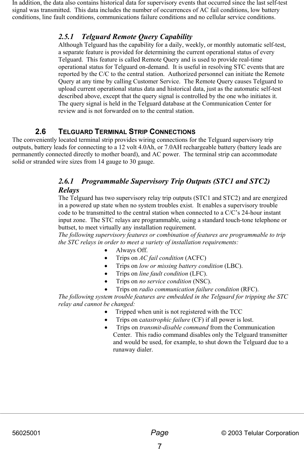 56025001  Page                           © 2003 Telular Corporation 7 In addition, the data also contains historical data for supervisory events that occurred since the last self-test signal was transmitted.  This data includes the number of occurrences of AC fail conditions, low battery conditions, line fault conditions, communications failure conditions and no cellular service conditions.  2.5.1  Telguard Remote Query Capability Although Telguard has the capability for a daily, weekly, or monthly automatic self-test, a separate feature is provided for determining the current operational status of every Telguard.  This feature is called Remote Query and is used to provide real-time operational status for Telguard on-demand.  It is useful in resolving STC events that are reported by the C/C to the central station.  Authorized personnel can initiate the Remote Query at any time by calling Customer Service.  The Remote Query causes Telguard to upload current operational status data and historical data, just as the automatic self-test described above, except that the query signal is controlled by the one who initiates it.  The query signal is held in the Telguard database at the Communication Center for review and is not forwarded on to the central station.         2.6 TELGUARD TERMINAL STRIP CONNECTIONS The conveniently located terminal strip provides wiring connections for the Telguard supervisory trip outputs, battery leads for connecting to a 12 volt 4.0Ah, or 7.0AH rechargeable battery (battery leads are permanently connected directly to mother board), and AC power.  The terminal strip can accommodate solid or stranded wire sizes from 14 gauge to 30 gauge.    2.6.1  Programmable Supervisory Trip Outputs (STC1 and STC2) Relays The Telguard has two supervisory relay trip outputs (STC1 and STC2) and are energized in a powered up state when no system troubles exist.  It enables a supervisory trouble code to be transmitted to the central station when connected to a C/C’s 24-hour instant input zone.  The STC relays are programmable, using a standard touch-tone telephone or buttset, to meet virtually any installation requirement.   The following supervisory features or combination of features are programmable to trip the STC relays in order to meet a variety of installation requirements:   •  Always Off. •  Trips on AC fail condition (ACFC) •  Trips on low or missing battery condition (LBC). •  Trips on line fault condition (LFC). •  Trips on no service condition (NSC). •  Trips on radio communication failure condition (RFC). The following system trouble features are embedded in the Telguard for tripping the STC relay and cannot be changed:   •     Tripped when unit is not registered with the TCC •  Trips on catastrophic failure (CF) if all power is lost. •    Trips on transmit-disable command from the Communication   Center.  This radio command disables only the Telguard transmitter and would be used, for example, to shut down the Telguard due to a runaway dialer.   