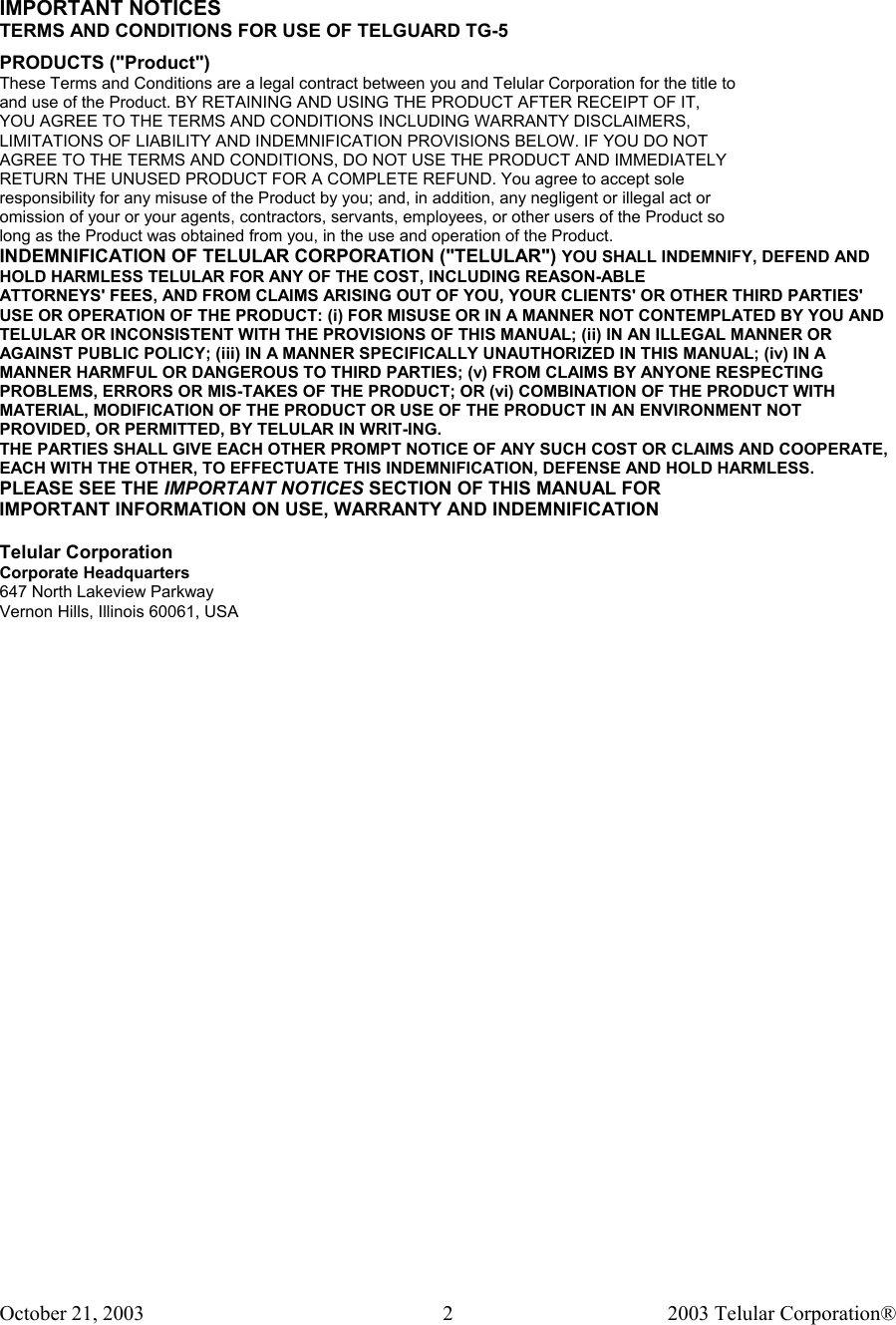 October 21, 2003                                    2003 Telular Corporation®     2  IMPORTANT NOTICES TERMS AND CONDITIONS FOR USE OF TELGUARD TG-5  PRODUCTS (&quot;Product&quot;) These Terms and Conditions are a legal contract between you and Telular Corporation for the title to and use of the Product. BY RETAINING AND USING THE PRODUCT AFTER RECEIPT OF IT, YOU AGREE TO THE TERMS AND CONDITIONS INCLUDING WARRANTY DISCLAIMERS, LIMITATIONS OF LIABILITY AND INDEMNIFICATION PROVISIONS BELOW. IF YOU DO NOT AGREE TO THE TERMS AND CONDITIONS, DO NOT USE THE PRODUCT AND IMMEDIATELY RETURN THE UNUSED PRODUCT FOR A COMPLETE REFUND. You agree to accept sole responsibility for any misuse of the Product by you; and, in addition, any negligent or illegal act or omission of your or your agents, contractors, servants, employees, or other users of the Product so long as the Product was obtained from you, in the use and operation of the Product. INDEMNIFICATION OF TELULAR CORPORATION (&quot;TELULAR&quot;) YOU SHALL INDEMNIFY, DEFEND AND HOLD HARMLESS TELULAR FOR ANY OF THE COST, INCLUDING REASON-ABLE ATTORNEYS&apos; FEES, AND FROM CLAIMS ARISING OUT OF YOU, YOUR CLIENTS&apos; OR OTHER THIRD PARTIES&apos; USE OR OPERATION OF THE PRODUCT: (i) FOR MISUSE OR IN A MANNER NOT CONTEMPLATED BY YOU AND TELULAR OR INCONSISTENT WITH THE PROVISIONS OF THIS MANUAL; (ii) IN AN ILLEGAL MANNER OR AGAINST PUBLIC POLICY; (iii) IN A MANNER SPECIFICALLY UNAUTHORIZED IN THIS MANUAL; (iv) IN A MANNER HARMFUL OR DANGEROUS TO THIRD PARTIES; (v) FROM CLAIMS BY ANYONE RESPECTING PROBLEMS, ERRORS OR MIS-TAKES OF THE PRODUCT; OR (vi) COMBINATION OF THE PRODUCT WITH MATERIAL, MODIFICATION OF THE PRODUCT OR USE OF THE PRODUCT IN AN ENVIRONMENT NOT PROVIDED, OR PERMITTED, BY TELULAR IN WRIT-ING. THE PARTIES SHALL GIVE EACH OTHER PROMPT NOTICE OF ANY SUCH COST OR CLAIMS AND COOPERATE, EACH WITH THE OTHER, TO EFFECTUATE THIS INDEMNIFICATION, DEFENSE AND HOLD HARMLESS. PLEASE SEE THE IMPORTANT NOTICES SECTION OF THIS MANUAL FOR IMPORTANT INFORMATION ON USE, WARRANTY AND INDEMNIFICATION  Telular Corporation Corporate Headquarters 647 North Lakeview Parkway Vernon Hills, Illinois 60061, USA  