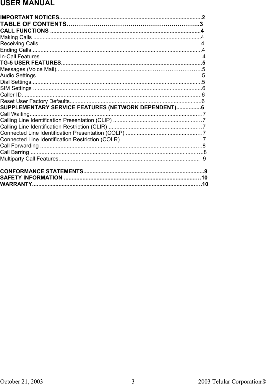 October 21, 2003                                    2003 Telular Corporation®     3  USER MANUAL    IMPORTANT NOTICES............................................................................................2 TABLE OF CONTENTS………………………………………………………..3 CALL FUNCTIONS .................................................................................................4 Making Calls ............................................................................................................4 Receiving Calls ........................................................................................................4 Ending Calls..............................................................................................................4 In-Call Features ........................................................................................................4 TG-5 USER FEATURES...........................................................................................5 Messages (Voice Mail)............................................................………………………..5 Audio Settings...........................................................................................................5 Dial Settings..............................................................................................................5 SIM Settings .............................................................................................................6 Caller ID....................................................................................................................6 Reset User Factory Defaults.....................................................................................6 SUPPLEMENTARY SERVICE FEATURES (NETWORK DEPENDENT)................6 Call Waiting............................................................................................................…7 Calling Line Identification Presentation (CLIP) ......................................................…7 Calling Line Identification Restriction (CLIR) .........................................................…7 Connected Line Identification Presentation (COLP) ..............................................…7 Connected Line Identification Restriction (COLR) .................................................…7 Call Forwarding ....................................................................................................….8 Call Barring ...........................................................................................................….8 Multiparty Call Features...........................................................................................  9  CONFORMANCE STATEMENTS..............................................................................9 SAFETY INFORMATION .....................................................................................…10 WARRANTY.........................................................................................................….10  