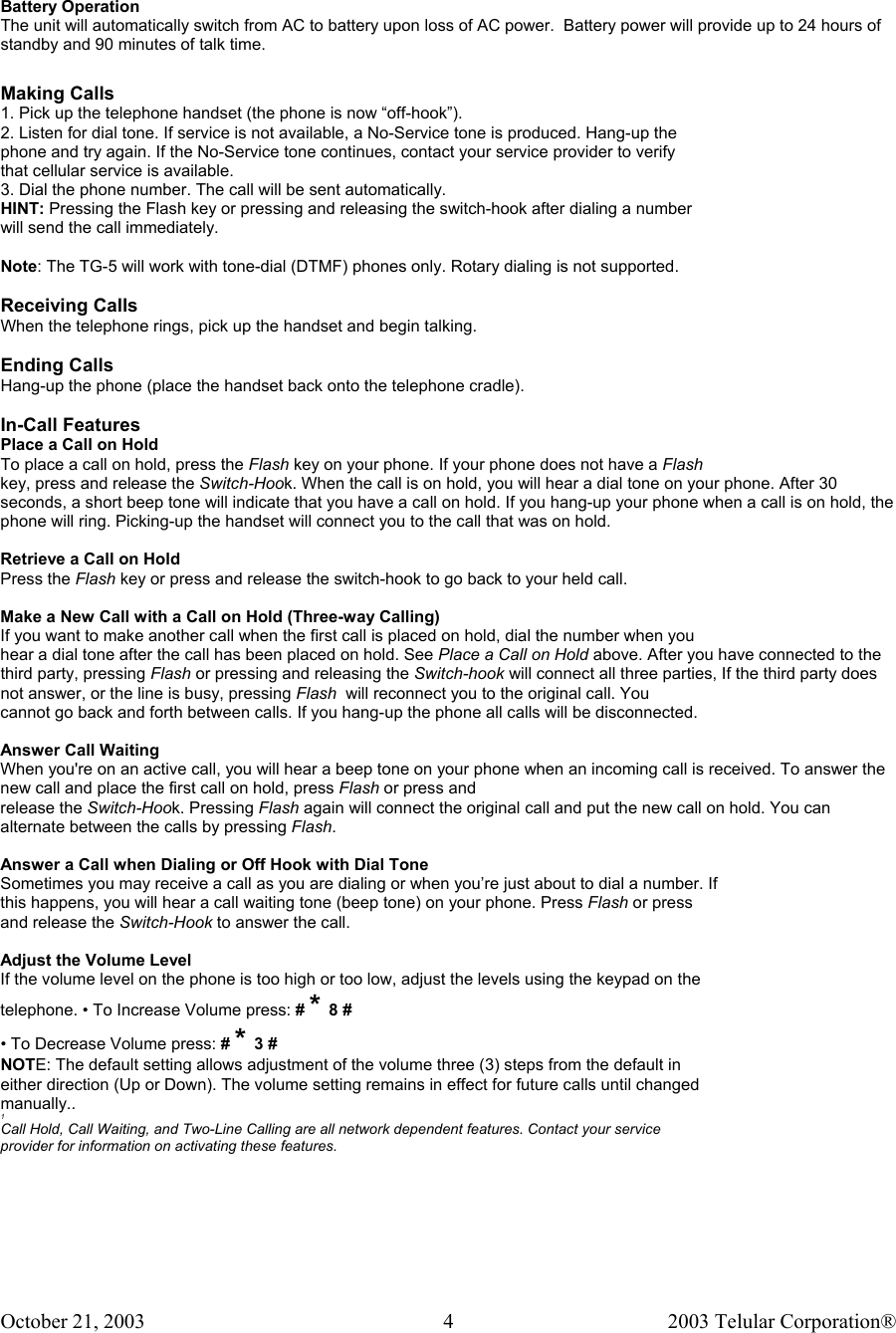 October 21, 2003                                    2003 Telular Corporation®     4  Battery Operation The unit will automatically switch from AC to battery upon loss of AC power.  Battery power will provide up to 24 hours of standby and 90 minutes of talk time.   Making Calls 1. Pick up the telephone handset (the phone is now “off-hook”). 2. Listen for dial tone. If service is not available, a No-Service tone is produced. Hang-up the phone and try again. If the No-Service tone continues, contact your service provider to verify that cellular service is available. 3. Dial the phone number. The call will be sent automatically. HINT: Pressing the Flash key or pressing and releasing the switch-hook after dialing a number will send the call immediately.  Note: The TG-5 will work with tone-dial (DTMF) phones only. Rotary dialing is not supported.  Receiving Calls When the telephone rings, pick up the handset and begin talking.  Ending Calls Hang-up the phone (place the handset back onto the telephone cradle).  In-Call Features Place a Call on Hold To place a call on hold, press the Flash key on your phone. If your phone does not have a Flash key, press and release the Switch-Hook. When the call is on hold, you will hear a dial tone on your phone. After 30 seconds, a short beep tone will indicate that you have a call on hold. If you hang-up your phone when a call is on hold, the phone will ring. Picking-up the handset will connect you to the call that was on hold.  Retrieve a Call on Hold Press the Flash key or press and release the switch-hook to go back to your held call.  Make a New Call with a Call on Hold (Three-way Calling) If you want to make another call when the first call is placed on hold, dial the number when you hear a dial tone after the call has been placed on hold. See Place a Call on Hold above. After you have connected to the third party, pressing Flash or pressing and releasing the Switch-hook will connect all three parties, If the third party does not answer, or the line is busy, pressing Flash  will reconnect you to the original call. You cannot go back and forth between calls. If you hang-up the phone all calls will be disconnected.  Answer Call Waiting When you&apos;re on an active call, you will hear a beep tone on your phone when an incoming call is received. To answer the new call and place the first call on hold, press Flash or press and release the Switch-Hook. Pressing Flash again will connect the original call and put the new call on hold. You can alternate between the calls by pressing Flash.  Answer a Call when Dialing or Off Hook with Dial Tone Sometimes you may receive a call as you are dialing or when you’re just about to dial a number. If this happens, you will hear a call waiting tone (beep tone) on your phone. Press Flash or press and release the Switch-Hook to answer the call.  Adjust the Volume Level If the volume level on the phone is too high or too low, adjust the levels using the keypad on the telephone. • To Increase Volume press: # * 8 # • To Decrease Volume press: # * 3 # NOTE: The default setting allows adjustment of the volume three (3) steps from the default in either direction (Up or Down). The volume setting remains in effect for future calls until changed manually.. 1 Call Hold, Call Waiting, and Two-Line Calling are all network dependent features. Contact your service provider for information on activating these features.  