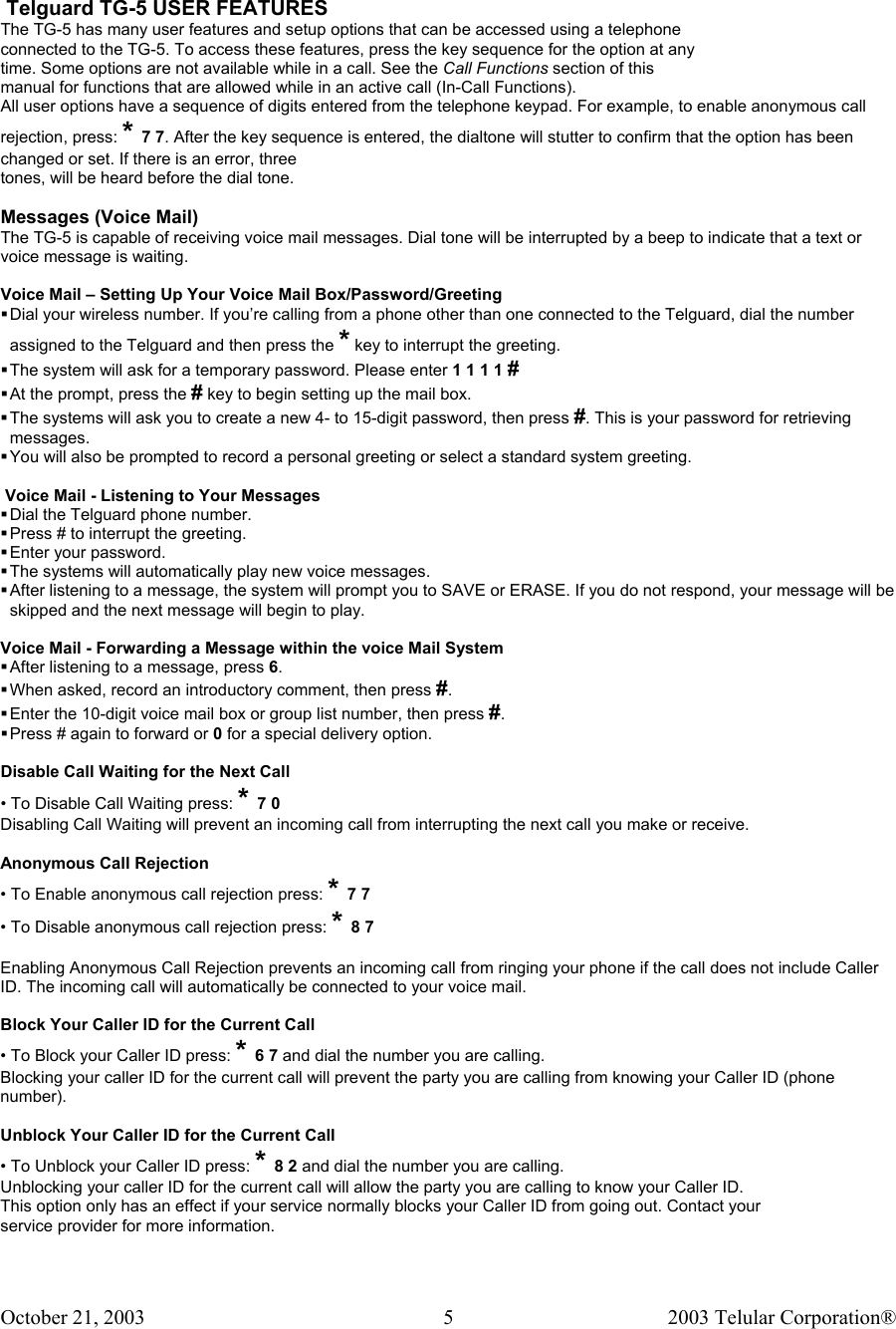 October 21, 2003                                    2003 Telular Corporation®     5   Telguard TG-5 USER FEATURES The TG-5 has many user features and setup options that can be accessed using a telephone connected to the TG-5. To access these features, press the key sequence for the option at any time. Some options are not available while in a call. See the Call Functions section of this manual for functions that are allowed while in an active call (In-Call Functions). All user options have a sequence of digits entered from the telephone keypad. For example, to enable anonymous call rejection, press: * 7 7. After the key sequence is entered, the dialtone will stutter to confirm that the option has been changed or set. If there is an error, three tones, will be heard before the dial tone.  Messages (Voice Mail) The TG-5 is capable of receiving voice mail messages. Dial tone will be interrupted by a beep to indicate that a text or voice message is waiting.  Voice Mail – Setting Up Your Voice Mail Box/Password/Greeting  Dial your wireless number. If you’re calling from a phone other than one connected to the Telguard, dial the number assigned to the Telguard and then press the * key to interrupt the greeting.   The system will ask for a temporary password. Please enter 1 1 1 1 #  At the prompt, press the # key to begin setting up the mail box.  The systems will ask you to create a new 4- to 15-digit password, then press #. This is your password for retrieving messages.  You will also be prompted to record a personal greeting or select a standard system greeting.   Voice Mail - Listening to Your Messages  Dial the Telguard phone number.  Press # to interrupt the greeting.  Enter your password.  The systems will automatically play new voice messages.  After listening to a message, the system will prompt you to SAVE or ERASE. If you do not respond, your message will be skipped and the next message will begin to play.  Voice Mail - Forwarding a Message within the voice Mail System  After listening to a message, press 6.  When asked, record an introductory comment, then press #.  Enter the 10-digit voice mail box or group list number, then press #.  Press # again to forward or 0 for a special delivery option.  Disable Call Waiting for the Next Call • To Disable Call Waiting press: * 7 0 Disabling Call Waiting will prevent an incoming call from interrupting the next call you make or receive.  Anonymous Call Rejection • To Enable anonymous call rejection press: * 7 7 • To Disable anonymous call rejection press: * 8 7  Enabling Anonymous Call Rejection prevents an incoming call from ringing your phone if the call does not include Caller ID. The incoming call will automatically be connected to your voice mail.  Block Your Caller ID for the Current Call • To Block your Caller ID press: * 6 7 and dial the number you are calling. Blocking your caller ID for the current call will prevent the party you are calling from knowing your Caller ID (phone number).  Unblock Your Caller ID for the Current Call • To Unblock your Caller ID press: * 8 2 and dial the number you are calling. Unblocking your caller ID for the current call will allow the party you are calling to know your Caller ID. This option only has an effect if your service normally blocks your Caller ID from going out. Contact your service provider for more information.    