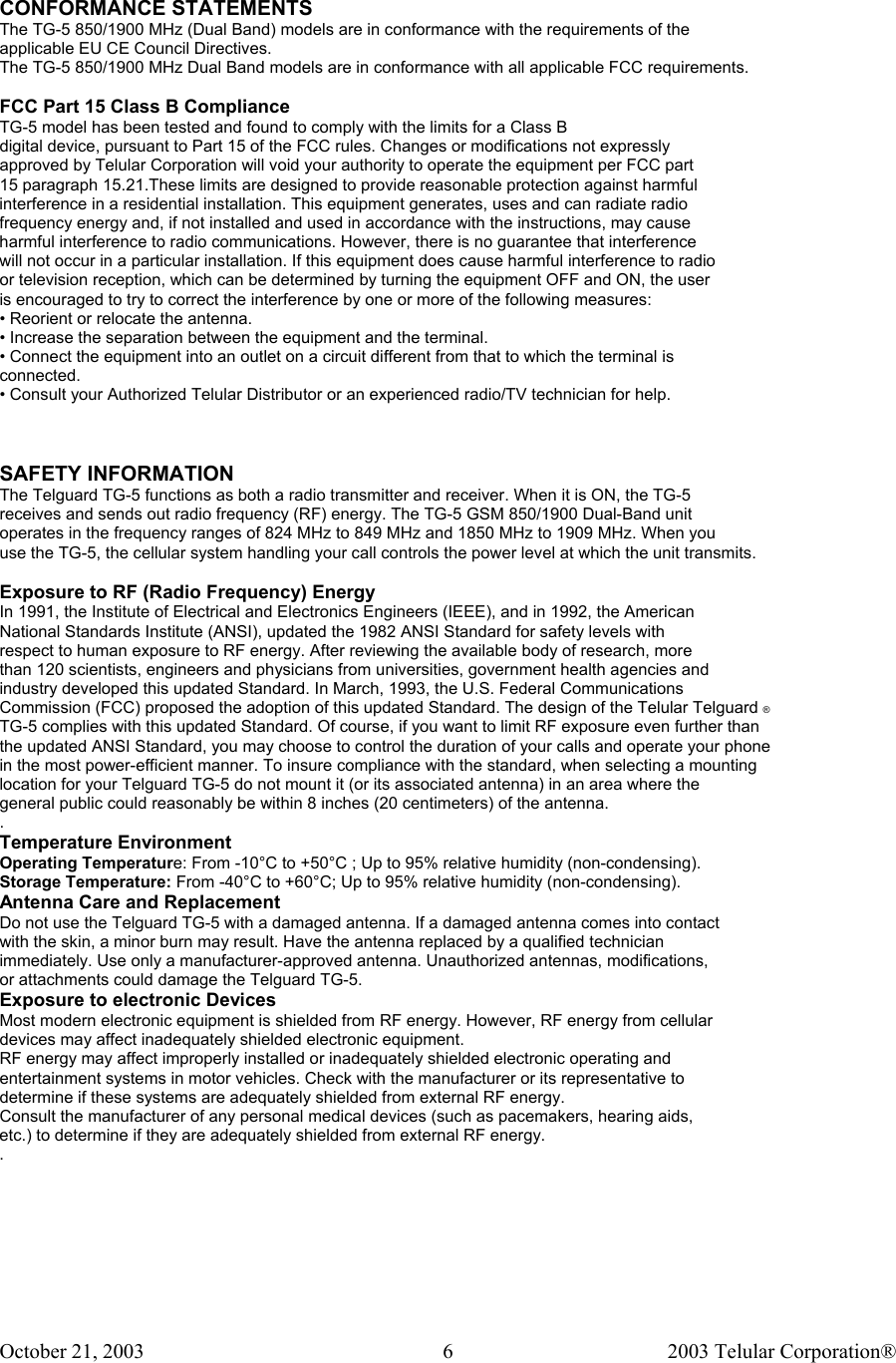 October 21, 2003                                    2003 Telular Corporation®     6CONFORMANCE STATEMENTS The TG-5 850/1900 MHz (Dual Band) models are in conformance with the requirements of the applicable EU CE Council Directives. The TG-5 850/1900 MHz Dual Band models are in conformance with all applicable FCC requirements.  FCC Part 15 Class B Compliance TG-5 model has been tested and found to comply with the limits for a Class B digital device, pursuant to Part 15 of the FCC rules. Changes or modifications not expressly approved by Telular Corporation will void your authority to operate the equipment per FCC part 15 paragraph 15.21.These limits are designed to provide reasonable protection against harmful interference in a residential installation. This equipment generates, uses and can radiate radio frequency energy and, if not installed and used in accordance with the instructions, may cause harmful interference to radio communications. However, there is no guarantee that interference will not occur in a particular installation. If this equipment does cause harmful interference to radio or television reception, which can be determined by turning the equipment OFF and ON, the user is encouraged to try to correct the interference by one or more of the following measures: • Reorient or relocate the antenna. • Increase the separation between the equipment and the terminal. • Connect the equipment into an outlet on a circuit different from that to which the terminal is connected. • Consult your Authorized Telular Distributor or an experienced radio/TV technician for help.    SAFETY INFORMATION The Telguard TG-5 functions as both a radio transmitter and receiver. When it is ON, the TG-5 receives and sends out radio frequency (RF) energy. The TG-5 GSM 850/1900 Dual-Band unit operates in the frequency ranges of 824 MHz to 849 MHz and 1850 MHz to 1909 MHz. When you  use the TG-5, the cellular system handling your call controls the power level at which the unit transmits.  Exposure to RF (Radio Frequency) Energy In 1991, the Institute of Electrical and Electronics Engineers (IEEE), and in 1992, the American National Standards Institute (ANSI), updated the 1982 ANSI Standard for safety levels with respect to human exposure to RF energy. After reviewing the available body of research, more than 120 scientists, engineers and physicians from universities, government health agencies and industry developed this updated Standard. In March, 1993, the U.S. Federal Communications Commission (FCC) proposed the adoption of this updated Standard. The design of the Telular Telguard ®  TG-5 complies with this updated Standard. Of course, if you want to limit RF exposure even further than  the updated ANSI Standard, you may choose to control the duration of your calls and operate your phone in the most power-efficient manner. To insure compliance with the standard, when selecting a mounting location for your Telguard TG-5 do not mount it (or its associated antenna) in an area where the  general public could reasonably be within 8 inches (20 centimeters) of the antenna.  . Temperature Environment Operating Temperature: From -10°C to +50°C ; Up to 95% relative humidity (non-condensing). Storage Temperature: From -40°C to +60°C; Up to 95% relative humidity (non-condensing). Antenna Care and Replacement Do not use the Telguard TG-5 with a damaged antenna. If a damaged antenna comes into contact with the skin, a minor burn may result. Have the antenna replaced by a qualified technician immediately. Use only a manufacturer-approved antenna. Unauthorized antennas, modifications, or attachments could damage the Telguard TG-5. Exposure to electronic Devices Most modern electronic equipment is shielded from RF energy. However, RF energy from cellular devices may affect inadequately shielded electronic equipment. RF energy may affect improperly installed or inadequately shielded electronic operating and entertainment systems in motor vehicles. Check with the manufacturer or its representative to determine if these systems are adequately shielded from external RF energy.  Consult the manufacturer of any personal medical devices (such as pacemakers, hearing aids, etc.) to determine if they are adequately shielded from external RF energy. . 