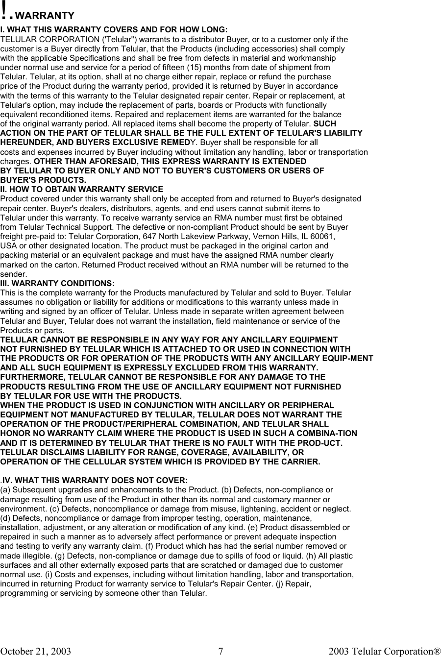 October 21, 2003                                    2003 Telular Corporation®     7 !.WARRANTY I. WHAT THIS WARRANTY COVERS AND FOR HOW LONG: TELULAR CORPORATION (&apos;Telular&quot;) warrants to a distributor Buyer, or to a customer only if the customer is a Buyer directly from Telular, that the Products (including accessories) shall comply with the applicable Specifications and shall be free from defects in material and workmanship under normal use and service for a period of fifteen (15) months from date of shipment from Telular. Telular, at its option, shall at no charge either repair, replace or refund the purchase price of the Product during the warranty period, provided it is returned by Buyer in accordance with the terms of this warranty to the Telular designated repair center. Repair or replacement, at Telular&apos;s option, may include the replacement of parts, boards or Products with functionally equivalent reconditioned items. Repaired and replacement items are warranted for the balance of the original warranty period. All replaced items shall become the property of Telular. SUCH ACTION ON THE PART OF TELULAR SHALL BE THE FULL EXTENT OF TELULAR&apos;S LIABILITY HEREUNDER, AND BUYERS EXCLUSIVE REMEDY. Buyer shall be responsible for all costs and expenses incurred by Buyer including without limitation any handling, labor or transportation charges. OTHER THAN AFORESAID, THIS EXPRESS WARRANTY IS EXTENDED BY TELULAR TO BUYER ONLY AND NOT TO BUYER&apos;S CUSTOMERS OR USERS OF BUYER&apos;S PRODUCTS. II. HOW TO OBTAIN WARRANTY SERVICE Product covered under this warranty shall only be accepted from and returned to Buyer&apos;s designated repair center. Buyer&apos;s dealers, distributors, agents, and end users cannot submit items to Telular under this warranty. To receive warranty service an RMA number must first be obtained from Telular Technical Support. The defective or non-compliant Product should be sent by Buyer freight pre-paid to: Telular Corporation, 647 North Lakeview Parkway, Vernon Hills, IL 60061, USA or other designated location. The product must be packaged in the original carton and packing material or an equivalent package and must have the assigned RMA number clearly marked on the carton. Returned Product received without an RMA number will be returned to the sender. III. WARRANTY CONDITIONS: This is the complete warranty for the Products manufactured by Telular and sold to Buyer. Telular assumes no obligation or liability for additions or modifications to this warranty unless made in writing and signed by an officer of Telular. Unless made in separate written agreement between Telular and Buyer, Telular does not warrant the installation, field maintenance or service of the Products or parts. TELULAR CANNOT BE RESPONSIBLE IN ANY WAY FOR ANY ANCILLARY EQUIPMENT NOT FURNISHED BY TELULAR WHICH IS ATTACHED TO OR USED IN CONNECTION WITH THE PRODUCTS OR FOR OPERATION OF THE PRODUCTS WITH ANY ANCILLARY EQUIP-MENT AND ALL SUCH EQUIPMENT IS EXPRESSLY EXCLUDED FROM THIS WARRANTY. FURTHERMORE, TELULAR CANNOT BE RESPONSIBLE FOR ANY DAMAGE TO THE PRODUCTS RESULTING FROM THE USE OF ANCILLARY EQUIPMENT NOT FURNISHED BY TELULAR FOR USE WITH THE PRODUCTS. WHEN THE PRODUCT IS USED IN CONJUNCTION WITH ANCILLARY OR PERIPHERAL EQUIPMENT NOT MANUFACTURED BY TELULAR, TELULAR DOES NOT WARRANT THE OPERATION OF THE PRODUCT/PERIPHERAL COMBINATION, AND TELULAR SHALL HONOR NO WARRANTY CLAIM WHERE THE PRODUCT IS USED IN SUCH A COMBINA-TION AND IT IS DETERMINED BY TELULAR THAT THERE IS NO FAULT WITH THE PROD-UCT. TELULAR DISCLAIMS LIABILITY FOR RANGE, COVERAGE, AVAILABILITY, OR OPERATION OF THE CELLULAR SYSTEM WHICH IS PROVIDED BY THE CARRIER.  .IV. WHAT THIS WARRANTY DOES NOT COVER: (a) Subsequent upgrades and enhancements to the Product. (b) Defects, non-compliance or damage resulting from use of the Product in other than its normal and customary manner or environment. (c) Defects, noncompliance or damage from misuse, lightening, accident or neglect. (d) Defects, noncompliance or damage from improper testing, operation, maintenance, installation, adjustment, or any alteration or modification of any kind. (e) Product disassembled or repaired in such a manner as to adversely affect performance or prevent adequate inspection and testing to verify any warranty claim. (f) Product which has had the serial number removed or made illegible. (g) Defects, non-compliance or damage due to spills of food or liquid. (h) All plastic surfaces and all other externally exposed parts that are scratched or damaged due to customer normal use. (i) Costs and expenses, including without limitation handling, labor and transportation, incurred in returning Product for warranty service to Telular&apos;s Repair Center. (j) Repair, programming or servicing by someone other than Telular. 