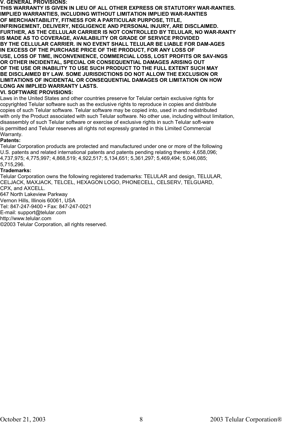October 21, 2003                                    2003 Telular Corporation®     8 V. GENERAL PROVISIONS: THIS WARRANTY IS GIVEN IN LIEU OF ALL OTHER EXPRESS OR STATUTORY WAR-RANTIES. IMPLIED WARRANTIES, INCLUDING WITHOUT LIMITATION IMPLIED WAR-RANTIES OF MERCHANTABILITY, FITNESS FOR A PARTICULAR PURPOSE, TITLE, INFRINGEMENT, DELIVERY, NEGLIGENCE AND PERSONAL INJURY, ARE DISCLAIMED. FURTHER, AS THE CELLULAR CARRIER IS NOT CONTROLLED BY TELULAR, NO WAR-RANTY IS MADE AS TO COVERAGE, AVAILABILITY OR GRADE OF SERVICE PROVIDED BY THE CELLULAR CARRIER. IN NO EVENT SHALL TELULAR BE LIABLE FOR DAM-AGES IN EXCESS OF THE PURCHASE PRICE OF THE PRODUCT, FOR ANY LOSS OF USE, LOSS OF TIME, INCONVENIENCE, COMMERCIAL LOSS, LOST PROFITS OR SAV-INGS OR OTHER INCIDENTAL, SPECIAL OR CONSEQUENTIAL DAMAGES ARISING OUT OF THE USE OR INABILITY TO USE SUCH PRODUCT TO THE FULL EXTENT SUCH MAY BE DISCLAIMED BY LAW. SOME JURISDICTIONS DO NOT ALLOW THE EXCLUSION OR LIMITATIONS OF INCIDENTAL OR CONSEQUENTIAL DAMAGES OR LIMITATION ON HOW LONG AN IMPLIED WARRANTY LASTS. VI. SOFTWARE PROVISIONS: Laws in the United States and other countries preserve for Telular certain exclusive rights for copyrighted Telular software such as the exclusive rights to reproduce in copies and distribute copies of such Telular software. Telular software may be copied into, used in and redistributed with only the Product associated with such Telular software. No other use, including without limitation, disassembly of such Telular software or exercise of exclusive rights in such Telular soft-ware is permitted and Telular reserves all rights not expressly granted in this Limited Commercial Warranty. Patents: Telular Corporation products are protected and manufactured under one or more of the following U.S. patents and related international patents and patents pending relating thereto: 4,658,096; 4,737,975; 4,775,997; 4,868,519; 4,922,517; 5,134,651; 5,361,297; 5,469,494; 5,046,085; 5,715,296. Trademarks: Telular Corporation owns the following registered trademarks: TELULAR and design, TELULAR, CELJACK, MAXJACK, TELCEL, HEXAGON LOGO, PHONECELL, CELSERV, TELGUARD, CPX, and AXCELL. 647 North Lakeview Parkway Vernon Hills, Illinois 60061, USA Tel: 847-247-9400 • Fax: 847-247-0021 E-mail: support@telular.com http://www.telular.com ©2003 Telular Corporation, all rights reserved.  