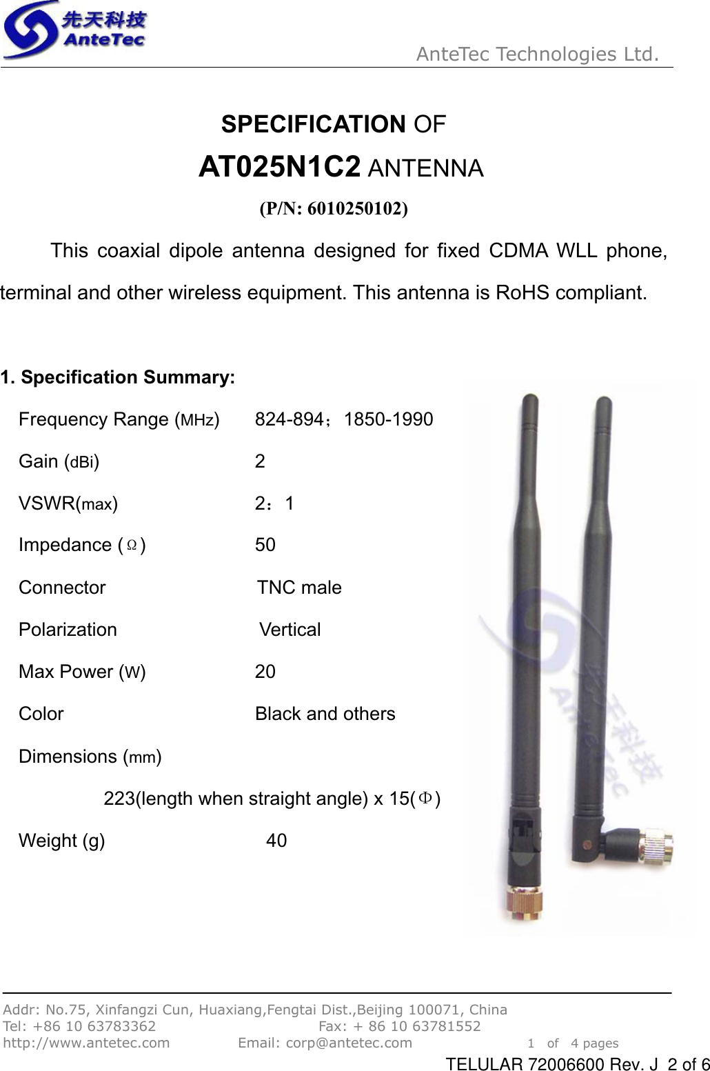 AnteTec Technologies Ltd.Addr: No.75, Xinfangzi Cun, Huaxiang,Fengtai Dist.,Beijing 100071, China Tel: +86 10 63783362                        Fax: + 86 10 63781552 http://www.antetec.com          Email: corp@antetec.com                 1  of  4 pagesSPECIFICATION OF AT025N1C2 ANTENNA(P/N: 6010250102) This coaxial dipole antenna designed for fixed CDMA WLL phone, terminal and other wireless equipment. This antenna is RoHS compliant. 1. Specification Summary:   Frequency Range (MHz)    824-894˗1850-1990Gain (dBi)                 2 VSWR(max)               2˖1Impedance (¡)           50  Connector        TNC male Polarization               Vertical  Max Power (W)            20  Color                    Black and others Dimensions (mm)           223(length when straight angle) x 15()  Weight (g)                 40 TELULAR 72006600 Rev. J  2 of 6