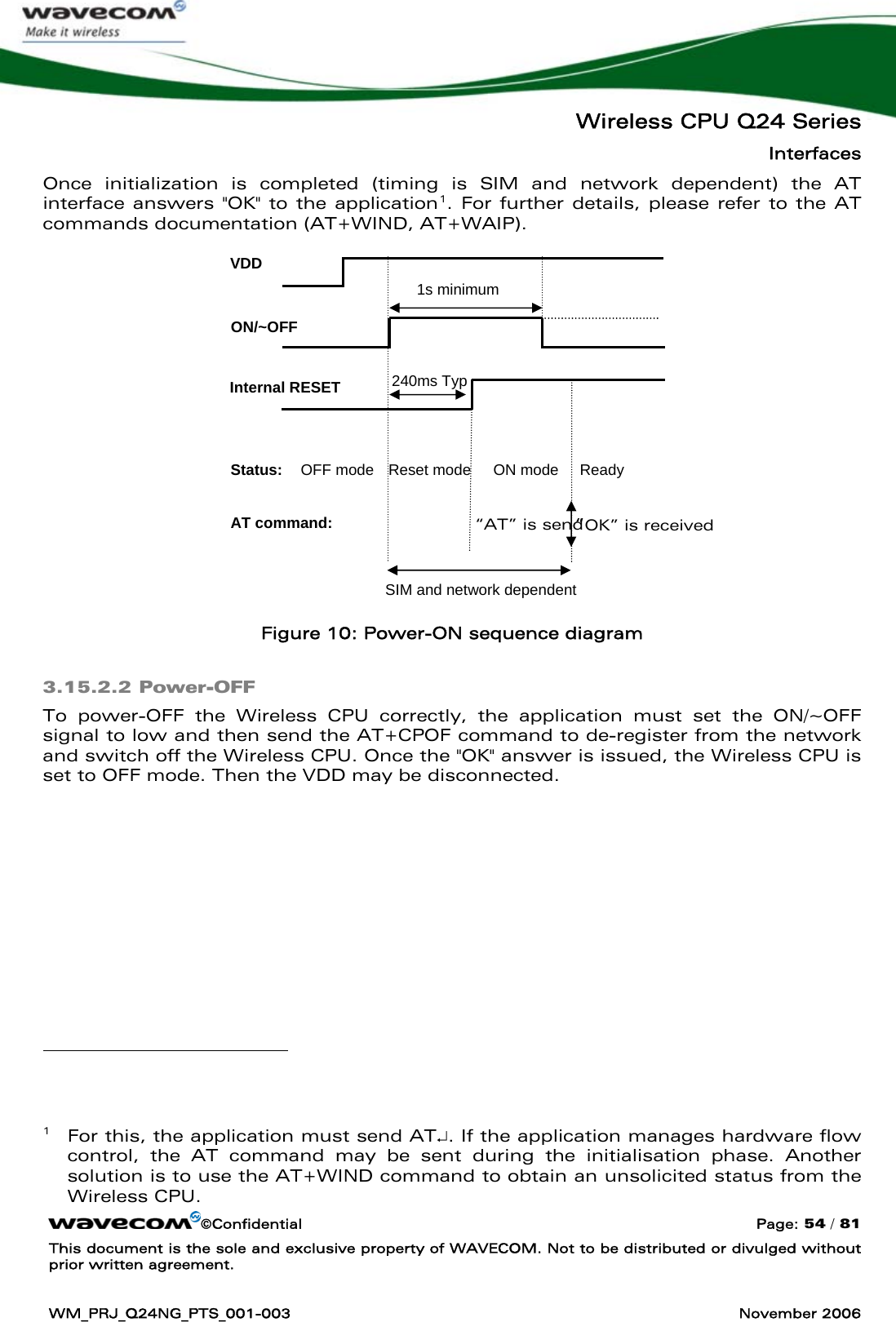   Wireless CPU Q24 Series Interfaces ©Confidential  Page: 54 / 81 This document is the sole and exclusive property of WAVECOM. Not to be distributed or divulged without prior written agreement.  WM_PRJ_Q24NG_PTS_001-003  November 2006  Once initialization is completed (timing is SIM and network dependent) the AT interface answers &quot;OK&quot; to the application1. For further details, please refer to the AT commands documentation (AT+WIND, AT+WAIP).         Figure 10: Power-ON sequence diagram 3.15.2.2 Power-OFF To power-OFF the Wireless CPU correctly, the application must set the ON/~OFF signal to low and then send the AT+CPOF command to de-register from the network and switch off the Wireless CPU. Once the &quot;OK&quot; answer is issued, the Wireless CPU is set to OFF mode. Then the VDD may be disconnected.                                            1   For this, the application must send AT↵. If the application manages hardware flow control, the AT command may be sent during the initialisation phase. Another solution is to use the AT+WIND command to obtain an unsolicited status from the Wireless CPU. VDD ON/~OFF Internal RESET Status: 1s minimum 240ms Typ OFF mode  Reset mode  ON mode  Ready SIM and network dependent AT command:  “AT” is send  “OK” is received 