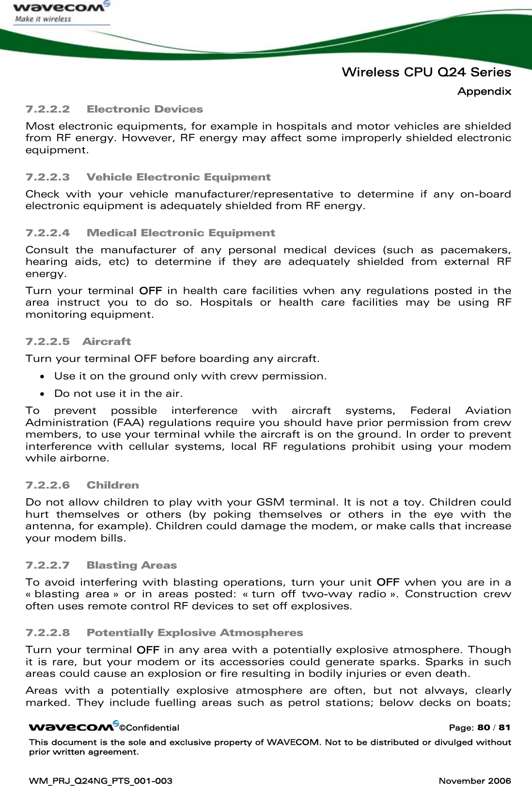   Wireless CPU Q24 Series Appendix ©Confidential  Page: 80 / 81 This document is the sole and exclusive property of WAVECOM. Not to be distributed or divulged without prior written agreement.  WM_PRJ_Q24NG_PTS_001-003  November 2006  7.2.2.2  Electronic Devices Most electronic equipments, for example in hospitals and motor vehicles are shielded from RF energy. However, RF energy may affect some improperly shielded electronic equipment. 7.2.2.3  Vehicle Electronic Equipment Check with your vehicle manufacturer/representative to determine if any on-board electronic equipment is adequately shielded from RF energy. 7.2.2.4  Medical Electronic Equipment Consult the manufacturer of any personal medical devices (such as pacemakers, hearing aids, etc) to determine if they are adequately shielded from external RF energy. Turn your terminal OFF  in health care facilities when any regulations posted in the area instruct you to do so. Hospitals or health care facilities may be using RF monitoring equipment. 7.2.2.5 Aircraft Turn your terminal OFF before boarding any aircraft. • Use it on the ground only with crew permission. • Do not use it in the air. To prevent possible interference with aircraft systems, Federal Aviation Administration (FAA) regulations require you should have prior permission from crew members, to use your terminal while the aircraft is on the ground. In order to prevent interference with cellular systems, local RF regulations prohibit using your modem while airborne. 7.2.2.6  Children Do not allow children to play with your GSM terminal. It is not a toy. Children could hurt themselves or others (by poking themselves or others in the eye with the antenna, for example). Children could damage the modem, or make calls that increase your modem bills. 7.2.2.7  Blasting Areas To avoid interfering with blasting operations, turn your unit OFF when you are in a « blasting area » or in areas posted: « turn off two-way radio ». Construction crew often uses remote control RF devices to set off explosives. 7.2.2.8  Potentially Explosive Atmospheres Turn your terminal OFF in any area with a potentially explosive atmosphere. Though it is rare, but your modem or its accessories could generate sparks. Sparks in such areas could cause an explosion or fire resulting in bodily injuries or even death. Areas with a potentially explosive atmosphere are often, but not always, clearly marked. They include fuelling areas such as petrol stations; below decks on boats; 