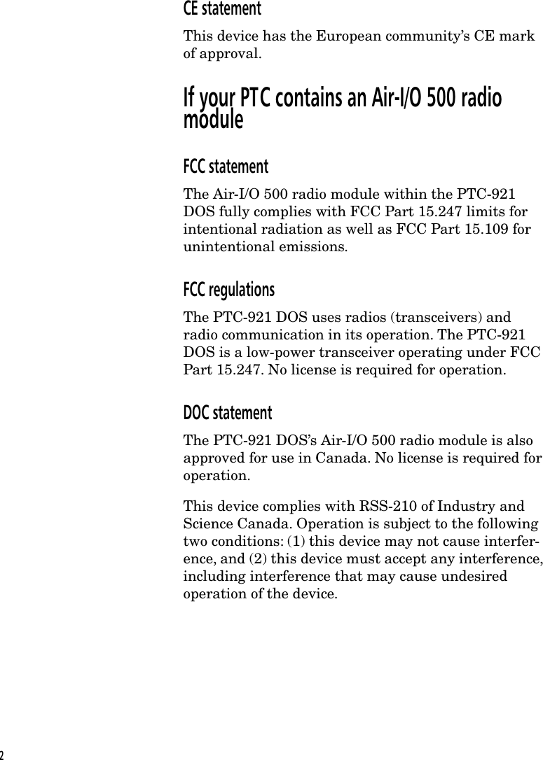 CE statementThis device has the European community&rsquo;s CE markof approval.If your PTC contains an Air-I/O 500 radiomoduleFCC statementThe Air-I/O 500 radio module within the PTC-921DOS fully complies with FCC Part 15.247 limits forintentional radiation as well as FCC Part 15.109 forunintentional emissions.FCC regulationsThe PTC-921 DOS uses radios (transceivers) andradio communication in its operation. The PTC-921DOS is a low-power transceiver operating under FCCPart 15.247. No license is required for operation.DOC statementThe PTC-921 DOS&rsquo;s Air-I/O 500 radio module is alsoapproved for use in Canada. No license is required foroperation.This device complies with RSS-210 of Industry andScience Canada. Operation is subject to the followingtwo conditions: (1) this device may not cause interfer-ence, and (2) this device must accept any interference,including interference that may cause undesiredoperation of the device.2
