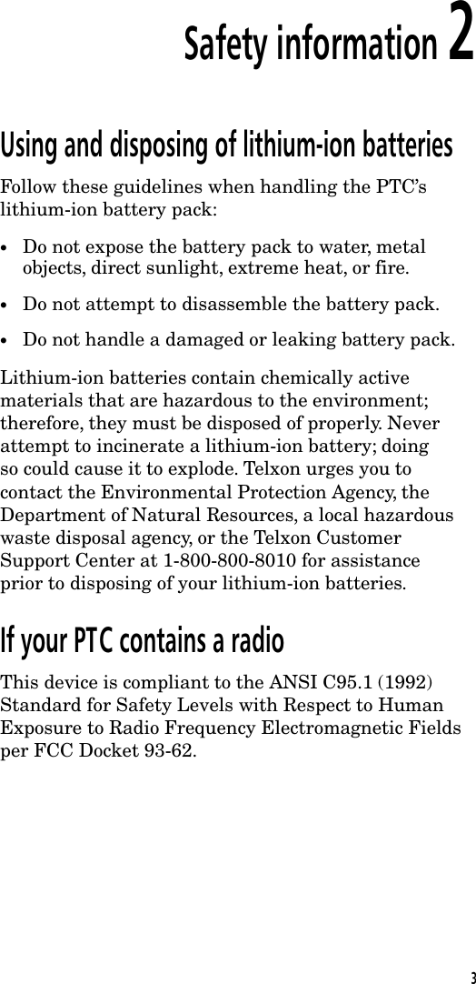Safety information 2Using and disposing of lithium-ion batteriesFollow these guidelines when handling the PTC&rsquo;slithium-ion battery pack:&bull;Do not expose the battery pack to water, metalobjects, direct sunlight, extreme heat, or fire.&bull;Do not attempt to disassemble the battery pack.&bull;Do not handle a damaged or leaking battery pack.Lithium-ion batteries contain chemically activematerials that are hazardous to the environment;therefore, they must be disposed of properly. Neverattempt to incinerate a lithium-ion battery; doingso could cause it to explode. Telxon urges you tocontact the Environmental Protection Agency, theDepartment of Natural Resources, a local hazardouswaste disposal agency, or the Telxon CustomerSupport Center at 1-800-800-8010 for assistanceprior to disposing of your lithium-ion batteries.If your PTC contains a radioThis device is compliant to the ANSI C95.1 (1992)Standard for Safety Levels with Respect to HumanExposure to Radio Frequency Electromagnetic Fieldsper FCC Docket 93-62.3