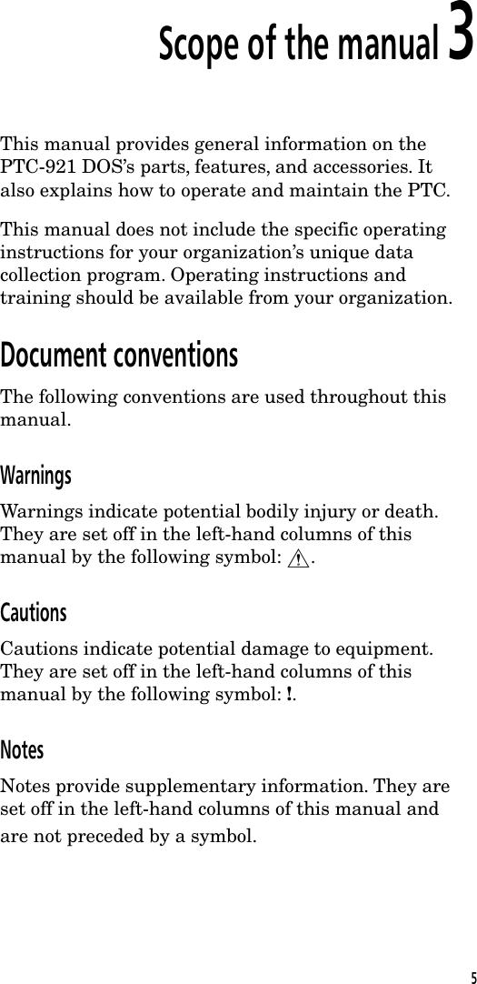 Scope of the manual 3This manual provides general information on thePTC-921 DOS&rsquo;s parts, features, and accessories. Italso explains how to operate and maintain the PTC.This manual does not include the specific operatinginstructions for your organization&rsquo;s unique datacollection program. Operating instructions andtraining should be available from your organization.Document conventionsThe following conventions are used throughout thismanual.WarningsWarnings indicate potential bodily injury or death.They are set off in the left-hand columns of thismanual by the following symbol: $.CautionsCautions indicate potential damage to equipment.They are set off in the left-hand columns of thismanual by the following symbol: !.NotesNotes provide supplementary information. They areset off in the left-hand columns of this manual andare not preceded by a symbol.5