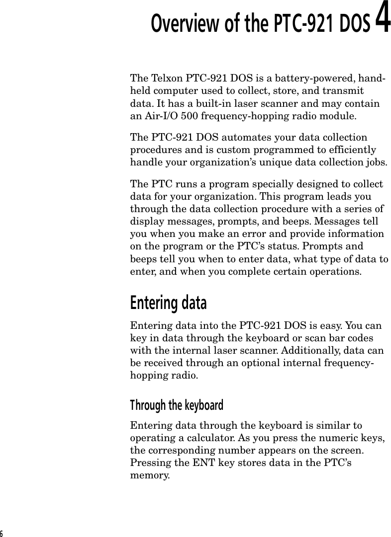 Overview of the PTC-921 DOS 4The Telxon PTC-921 DOS is a battery-powered, hand-held computer used to collect, store, and transmitdata. It has a built-in laser scanner and may containan Air-I/O 500 frequency-hopping radio module.The PTC-921 DOS automates your data collectionprocedures and is custom programmed to efficientlyhandle your organization&rsquo;s unique data collection jobs. The PTC runs a program specially designed to collectdata for your organization. This program leads youthrough the data collection procedure with a series ofdisplay messages, prompts, and beeps. Messages tellyou when you make an error and provide informationon the program or the PTC&rsquo;s status. Prompts andbeeps tell you when to enter data, what type of data toenter, and when you complete certain operations.Entering dataEntering data into the PTC-921 DOS is easy. You cankey in data through the keyboard or scan bar codeswith the internal laser scanner. Additionally, data canbe received through an optional internal frequency-hopping radio.Through the keyboardEntering data through the keyboard is similar tooperating a calculator. As you press the numeric keys,the corresponding number appears on the screen.Pressing the ENT key stores data in the PTC&rsquo;smemory.6