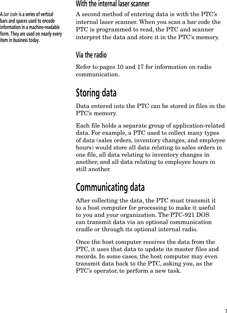 With the internal laser scannerA bar code is a series of verticalbars and spaces used to encodeinformation in a machine-readableform. They are used on nearly everyitem in business today.A second method of entering data is with the PTC&rsquo;sinternal laser scanner. When you scan a bar code thePTC is programmed to read, the PTC and scannerinterpret the data and store it in the PTC&rsquo;s memory.Via the radioRefer to pages 10 and 17 for information on radiocommunication.Storing dataData entered into the PTC can be stored in files in thePTC&rsquo;s memory.Each file holds a separate group of application-relateddata. For example, a PTC used to collect many typesof data (sales orders, inventory changes, and employeehours) would store all data relating to sales orders inone file, all data relating to inventory changes inanother, and all data relating to employee hours instill another.Communicating dataAfter collecting the data, the PTC must transmit itto a host computer for processing to make it usefulto you and your organization. The PTC-921 DOScan transmit data via an optional communicationcradle or through its optional internal radio.Once the host computer receives the data from thePTC, it uses that data to update its master files andrecords. In some cases, the host computer may eventransmit data back to the PTC, asking you, as thePTC&rsquo;s operator, to perform a new task.7