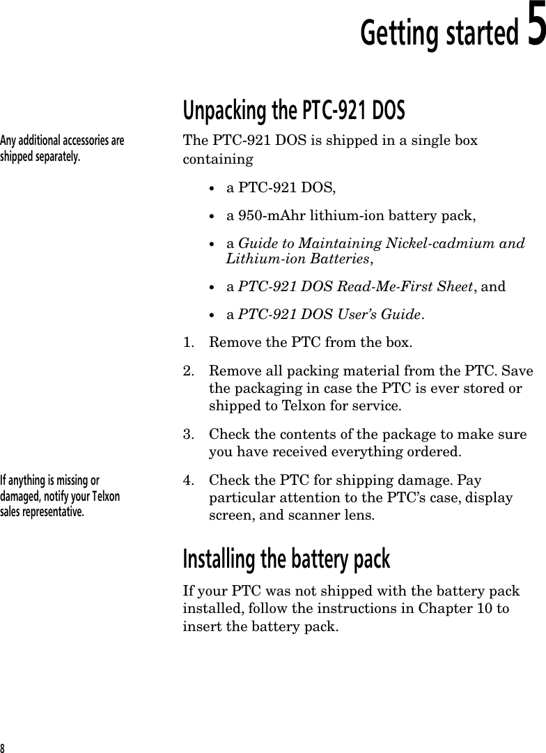 Getting started 5Unpacking the PTC-921 DOSAny additional accessories areshipped separately.The PTC-921 DOS is shipped in a single boxcontaining&bull;a PTC-921 DOS,&bull;a 950-mAhr lithium-ion battery pack,&bull;a Guide to Maintaining Nickel-cadmium andLithium-ion Batteries,&bull;a PTC-921 DOS Read-Me-First Sheet, and&bull;a PTC-921 DOS User&rsquo;s Guide.1. Remove the PTC from the box.2. Remove all packing material from the PTC. Savethe packaging in case the PTC is ever stored orshipped to Telxon for service.3. Check the contents of the package to make sureyou have received everything ordered.If anything is missing ordamaged, notify your Telxonsales representative.4. Check the PTC for shipping damage. Payparticular attention to the PTC&rsquo;s case, displayscreen, and scanner lens.Installing the battery packIf your PTC was not shipped with the battery packinstalled, follow the instructions in Chapter 10 toinsert the battery pack.8