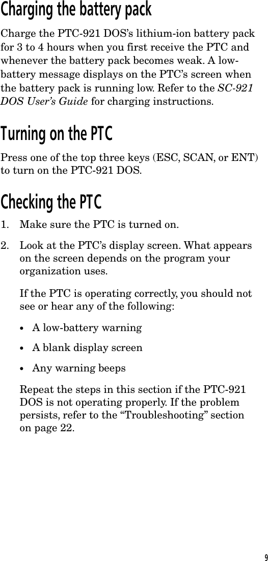 Charging the battery packCharge the PTC-921 DOS&rsquo;s lithium-ion battery packfor 3 to 4 hours when you first receive the PTC andwhenever the battery pack becomes weak. A low-battery message displays on the PTC&rsquo;s screen whenthe battery pack is running low. Refer to the SC-921DOS User&rsquo;s Guide for charging instructions.Turning on the PTCPress one of the top three keys (ESC, SCAN, or ENT)to turn on the PTC-921 DOS.Checking the PTC1. Make sure the PTC is turned on.2. Look at the PTC&rsquo;s display screen. What appearson the screen depends on the program yourorganization uses.If the PTC is operating correctly, you should notsee or hear any of the following:&bull;A low-battery warning&bull;A blank display screen&bull;Any warning beepsRepeat the steps in this section if the PTC-921DOS is not operating properly. If the problempersists, refer to the &ldquo;Troubleshooting&rdquo; sectionon page 22.9
