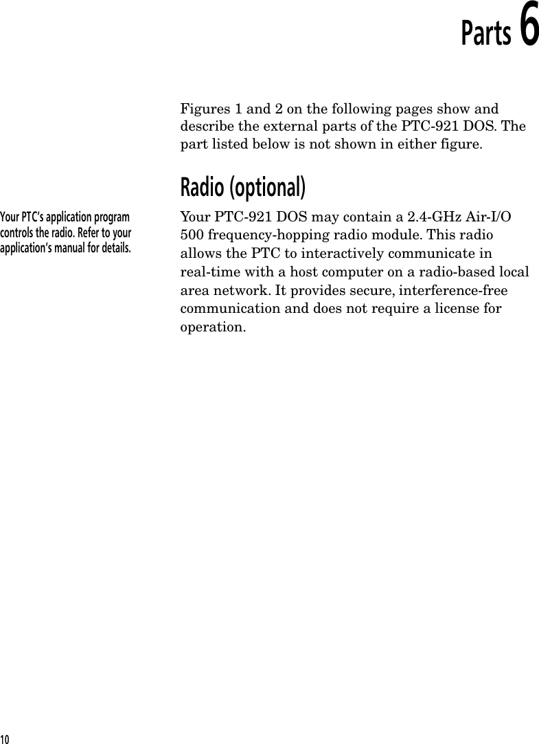 Parts 6Figures 1 and 2 on the following pages show anddescribe the external parts of the PTC-921 DOS. Thepart listed below is not shown in either figure.Radio (optional)Your PTC&rsquo;s application programcontrols the radio. Refer to yourapplication&rsquo;s manual for details.Your PTC-921 DOS may contain a 2.4-GHz Air-I/O500 frequency-hopping radio module. This radioallows the PTC to interactively communicate inreal-time with a host computer on a radio-based localarea network. It provides secure, interference-freecommunication and does not require a license foroperation.10