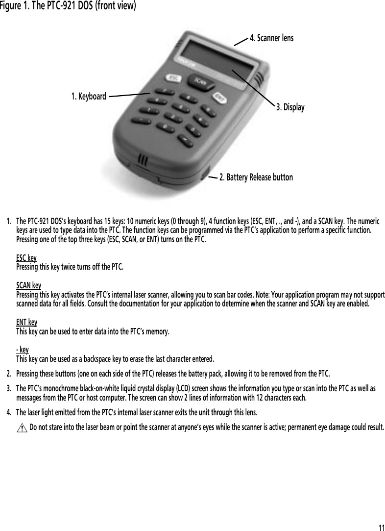 1. The PTC-921 DOS&rsquo;s keyboard has 15 keys: 10 numeric keys (0 through 9), 4 function keys (ESC, ENT, ., and -), and a SCAN key. The numerickeys are used to type data into the PTC. The function keys can be programmed via the PTC&rsquo;s application to perform a specific function.Pressing one of the top three keys (ESC, SCAN, or ENT) turns on the PTC.ESC keyPressing this key twice turns off the PTC. SCAN keyPressing this key activates the PTC&rsquo;s internal laser scanner, allowing you to scan bar codes. Note: Your application program may not supportscanned data for all fields. Consult the documentation for your application to determine when the scanner and SCAN key are enabled.ENT keyThis key can be used to enter data into the PTC&rsquo;s memory.- keyThis key can be used as a backspace key to erase the last character entered.2. Pressing these buttons (one on each side of the PTC) releases the battery pack, allowing it to be removed from the PTC.3. The PTC&rsquo;s monochrome black-on-white liquid crystal display (LCD) screen shows the information you type or scan into the PTC as well asmessages from the PTC or host computer. The screen can show 2 lines of information with 12 characters each.4. The laser light emitted from the PTC&rsquo;s internal laser scanner exits the unit through this lens.$ Do not stare into the laser beam or point the scanner at anyone&rsquo;s eyes while the scanner is active; permanent eye damage could result.3. Display1. Keyboard4. Scanner lens2. Battery Release buttonFigure 1. The PTC-921 DOS (front view)11