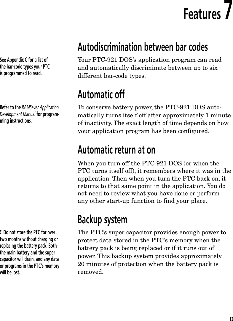 Features 7Autodiscrimination between bar codesSee Appendix C for a list ofthe bar-code types your PTCis programmed to read.Your PTC-921 DOS&rsquo;s application program can readand automatically discriminate between up to sixdifferent bar-code types.Automatic offRefer to the RAMSaver ApplicationDevelopment Manual for program-ming instructions.To conserve battery power, the PTC-921 DOS auto-matically turns itself off after approximately 1 minuteof inactivity. The exact length of time depends on howyour application program has been configured.Automatic return at onWhen you turn off the PTC-921 DOS (or when thePTC turns itself off), it remembers where it was in theapplication. Then when you turn the PTC back on, itreturns to that same point in the application. You donot need to review what you have done or performany other start-up function to find your place.Backup system! Do not store the PTC for overtwo months without charging orreplacing the battery pack. Boththe main battery and the supercapacitor will drain, and any dataor programs in the PTC&rsquo;s memorywill be lost.The PTC&rsquo;s super capacitor provides enough power toprotect data stored in the PTC&rsquo;s memory when thebattery pack is being replaced or if it runs out ofpower. This backup system provides approximately20 minutes of protection when the battery pack isremoved.13