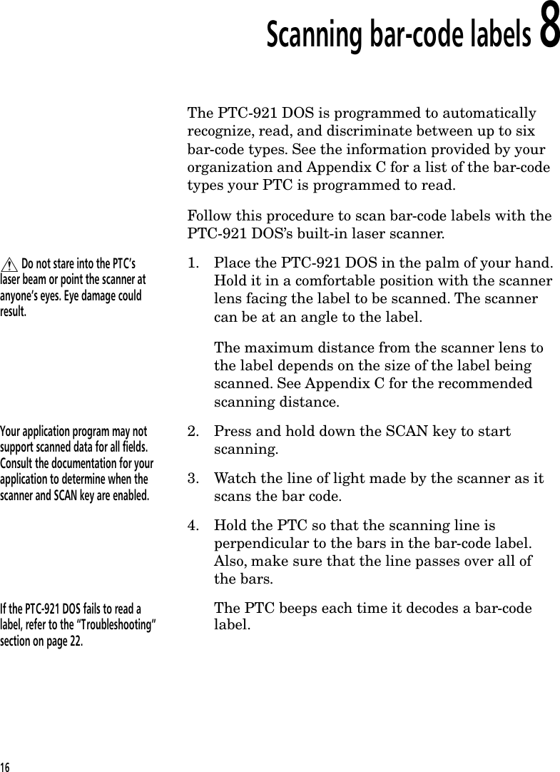 Scanning bar-code labels 8The PTC-921 DOS is programmed to automaticallyrecognize, read, and discriminate between up to sixbar-code types. See the information provided by yourorganization and Appendix C for a list of the bar-codetypes your PTC is programmed to read.Follow this procedure to scan bar-code labels with thePTC-921 DOS&rsquo;s built-in laser scanner.$ Do not stare into the PTC&rsquo;slaser beam or point the scanner atanyone&rsquo;s eyes. Eye damage couldresult.1. Place the PTC-921 DOS in the palm of your hand.Hold it in a comfortable position with the scannerlens facing the label to be scanned. The scannercan be at an angle to the label.The maximum distance from the scanner lens tothe label depends on the size of the label beingscanned. See Appendix C for the recommendedscanning distance.Your application program may notsupport scanned data for all fields.Consult the documentation for yourapplication to determine when thescanner and SCAN key are enabled.2. Press and hold down the SCAN key to startscanning.3. Watch the line of light made by the scanner as itscans the bar code.4. Hold the PTC so that the scanning line isperpendicular to the bars in the bar-code label.Also, make sure that the line passes over all ofthe bars.If the PTC-921 DOS fails to read alabel, refer to the &ldquo;Troubleshooting&rdquo;section on page 22.The PTC beeps each time it decodes a bar-codelabel.16