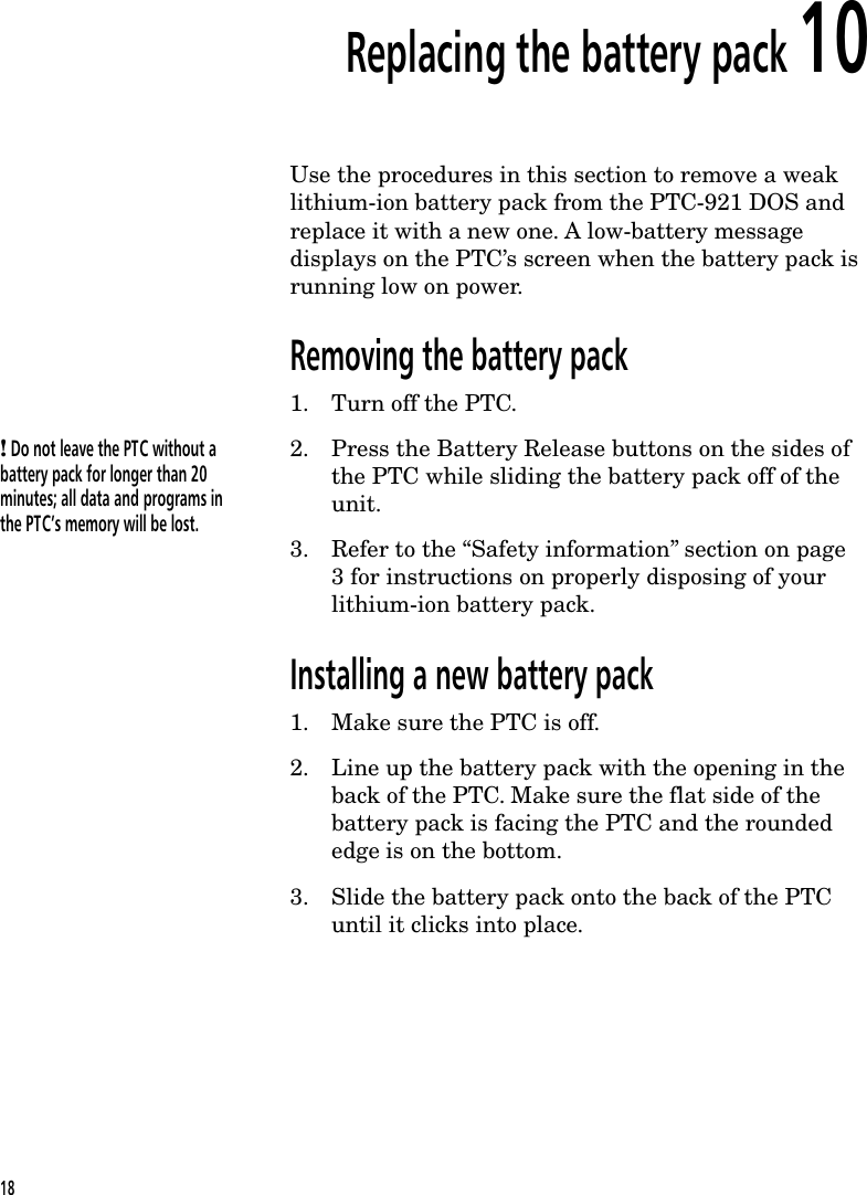 Replacing the battery pack 10Use the procedures in this section to remove a weaklithium-ion battery pack from the PTC-921 DOS andreplace it with a new one. A low-battery messagedisplays on the PTC&rsquo;s screen when the battery pack isrunning low on power.Removing the battery pack1. Turn off the PTC.! Do not leave the PTC without abattery pack for longer than 20minutes; all data and programs inthe PTC&rsquo;s memory will be lost.2. Press the Battery Release buttons on the sides ofthe PTC while sliding the battery pack off of theunit.3. Refer to the &ldquo;Safety information&rdquo; section on page3 for instructions on properly disposing of yourlithium-ion battery pack.Installing a new battery pack1. Make sure the PTC is off.2. Line up the battery pack with the opening in theback of the PTC. Make sure the flat side of thebattery pack is facing the PTC and the roundededge is on the bottom.3. Slide the battery pack onto the back of the PTCuntil it clicks into place.18