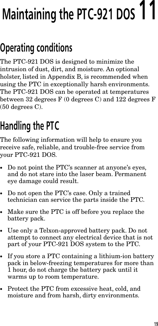 Maintaining the PTC-921 DOS 11Operating conditionsThe PTC-921 DOS is designed to minimize theintrusion of dust, dirt, and moisture. An optionalholster, listed in Appendix B, is recommended whenusing the PTC in exceptionally harsh environments.The PTC-921 DOS can be operated at temperaturesbetween 32 degrees F (0 degrees C) and 122 degrees F(50 degrees C).Handling the PTCThe following information will help to ensure youreceive safe, reliable, and trouble-free service fromyour PTC-921 DOS.&bull;Do not point the PTC&rsquo;s scanner at anyone&rsquo;s eyes,and do not stare into the laser beam. Permanenteye damage could result.&bull;Do not open the PTC&rsquo;s case. Only a trainedtechnician can service the parts inside the PTC.&bull;Make sure the PTC is off before you replace thebattery pack.&bull;Use only a Telxon-approved battery pack. Do notattempt to connect any electrical device that is notpart of your PTC-921 DOS system to the PTC.&bull;If you store a PTC containing a lithium-ion batterypack in below-freezing temperatures for more than1 hour, do not charge the battery pack until itwarms up to room temperature.&bull;Protect the PTC from excessive heat, cold, andmoisture and from harsh, dirty environments.19