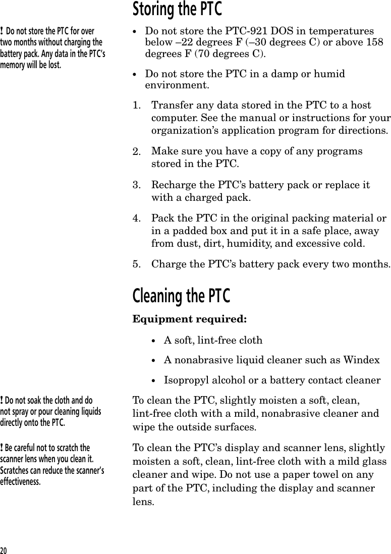 Storing the PTC! Do not store the PTC for overtwo months without charging thebattery pack. Any data in the PTC&rsquo;smemory will be lost.&bull;Do not store the PTC-921 DOS in temperaturesbelow &ndash;22 degrees F (&ndash;30 degrees C) or above 158degrees F (70 degrees C).&bull;Do not store the PTC in a damp or humidenvironment.1. Transfer any data stored in the PTC to a hostcomputer. See the manual or instructions for yourorganization&rsquo;s application program for directions.2. Make sure you have a copy of any programsstored in the PTC.3. Recharge the PTC&rsquo;s battery pack or replace itwith a charged pack.4. Pack the PTC in the original packing material orin a padded box and put it in a safe place, awayfrom dust, dirt, humidity, and excessive cold.5. Charge the PTC&rsquo;s battery pack every two months.Cleaning the PTCEquipment required:&bull;A soft, lint-free cloth&bull;A nonabrasive liquid cleaner such as Windex&bull;Isopropyl alcohol or a battery contact cleaner! Do not soak the cloth and donot spray or pour cleaning liquidsdirectly onto the PTC.To clean the PTC, slightly moisten a soft, clean,lint-free cloth with a mild, nonabrasive cleaner andwipe the outside surfaces.! Be careful not to scratch thescanner lens when you clean it.Scratches can reduce the scanner&rsquo;seffectiveness.To clean the PTC&rsquo;s display and scanner lens, slightlymoisten a soft, clean, lint-free cloth with a mild glasscleaner and wipe. Do not use a paper towel on anypart of the PTC, including the display and scannerlens.20