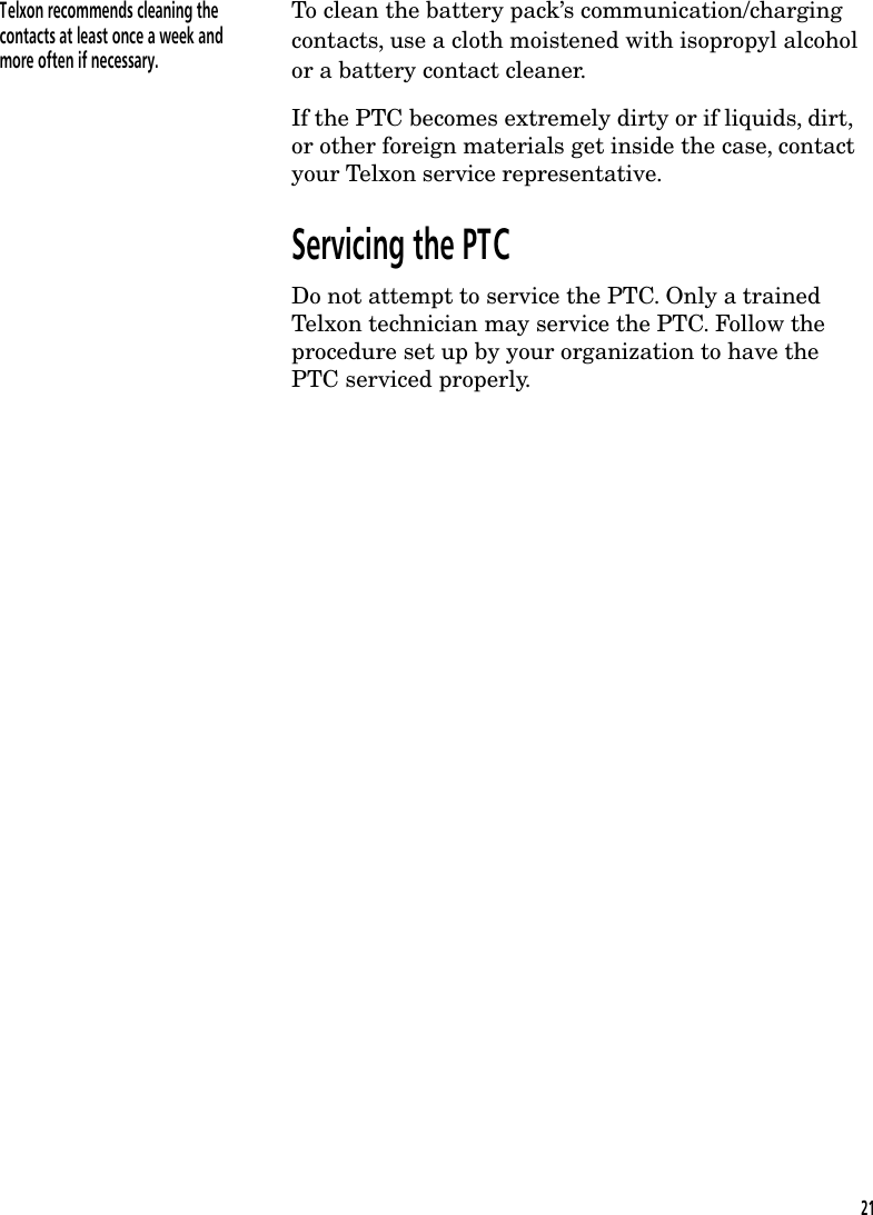 Telxon recommends cleaning thecontacts at least once a week andmore often if necessary.To clean the battery pack&rsquo;s communication/chargingcontacts, use a cloth moistened with isopropyl alcoholor a battery contact cleaner.If the PTC becomes extremely dirty or if liquids, dirt,or other foreign materials get inside the case, contactyour Telxon service representative.Servicing the PTCDo not attempt to service the PTC. Only a trainedTelxon technician may service the PTC. Follow theprocedure set up by your organization to have thePTC serviced properly.21