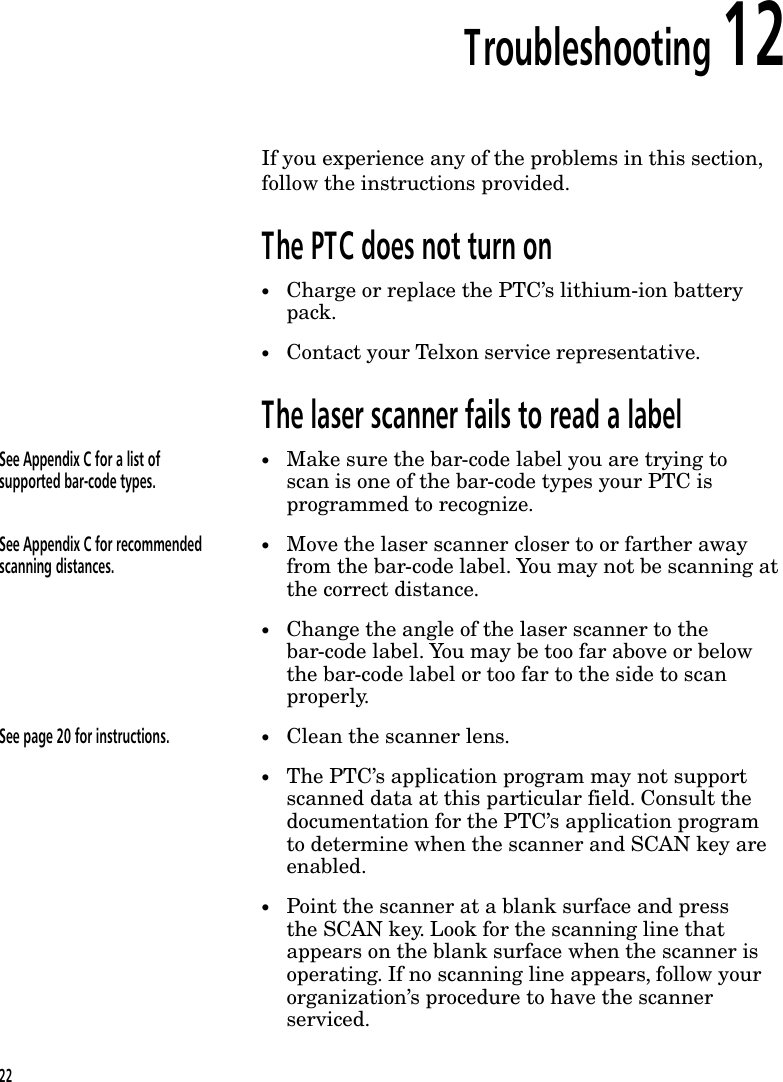 Troubleshooting 12If you experience any of the problems in this section,follow the instructions provided.The PTC does not turn on&bull;Charge or replace the PTC&rsquo;s lithium-ion batterypack.&bull;Contact your Telxon service representative.The laser scanner fails to read a labelSee Appendix C for a list ofsupported bar-code types.&bull;Make sure the bar-code label you are trying toscan is one of the bar-code types your PTC isprogrammed to recognize.See Appendix C for recommendedscanning distances.&bull;Move the laser scanner closer to or farther awayfrom the bar-code label. You may not be scanning atthe correct distance.&bull;Change the angle of the laser scanner to thebar-code label. You may be too far above or belowthe bar-code label or too far to the side to scanproperly.See page 20 for instructions. &bull;Clean the scanner lens.&bull;The PTC&rsquo;s application program may not supportscanned data at this particular field. Consult thedocumentation for the PTC&rsquo;s application programto determine when the scanner and SCAN key areenabled.&bull;Point the scanner at a blank surface and pressthe SCAN key. Look for the scanning line thatappears on the blank surface when the scanner isoperating. If no scanning line appears, follow yourorganization&rsquo;s procedure to have the scannerserviced.22