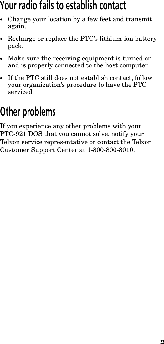 Your radio fails to establish contact&bull;Change your location by a few feet and transmitagain.&bull;Recharge or replace the PTC&rsquo;s lithium-ion batterypack.&bull;Make sure the receiving equipment is turned onand is properly connected to the host computer.&bull;If the PTC still does not establish contact, followyour organization&rsquo;s procedure to have the PTCserviced.Other problemsIf you experience any other problems with yourPTC-921 DOS that you cannot solve, notify yourTelxon service representative or contact the TelxonCustomer Support Center at 1-800-800-8010.23