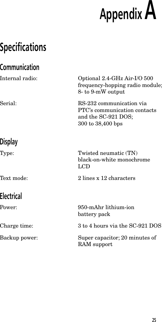 Appendix ASpecificationsCommunicationInternal radio: Optional 2.4-GHz Air-I/O 500frequency-hopping radio module;8- to 9-mW outputSerial: RS-232 communication viaPTC&rsquo;s communication contactsand the SC-921 DOS;300 to 38,400 bpsDisplayType: Twisted neumatic (TN)black-on-white monochromeLCDText mode: 2 lines x 12 charactersElectricalPower: 950-mAhr lithium-ionbattery packCharge time: 3 to 4 hours via the SC-921 DOSBackup power: Super capacitor; 20 minutes ofRAM support25