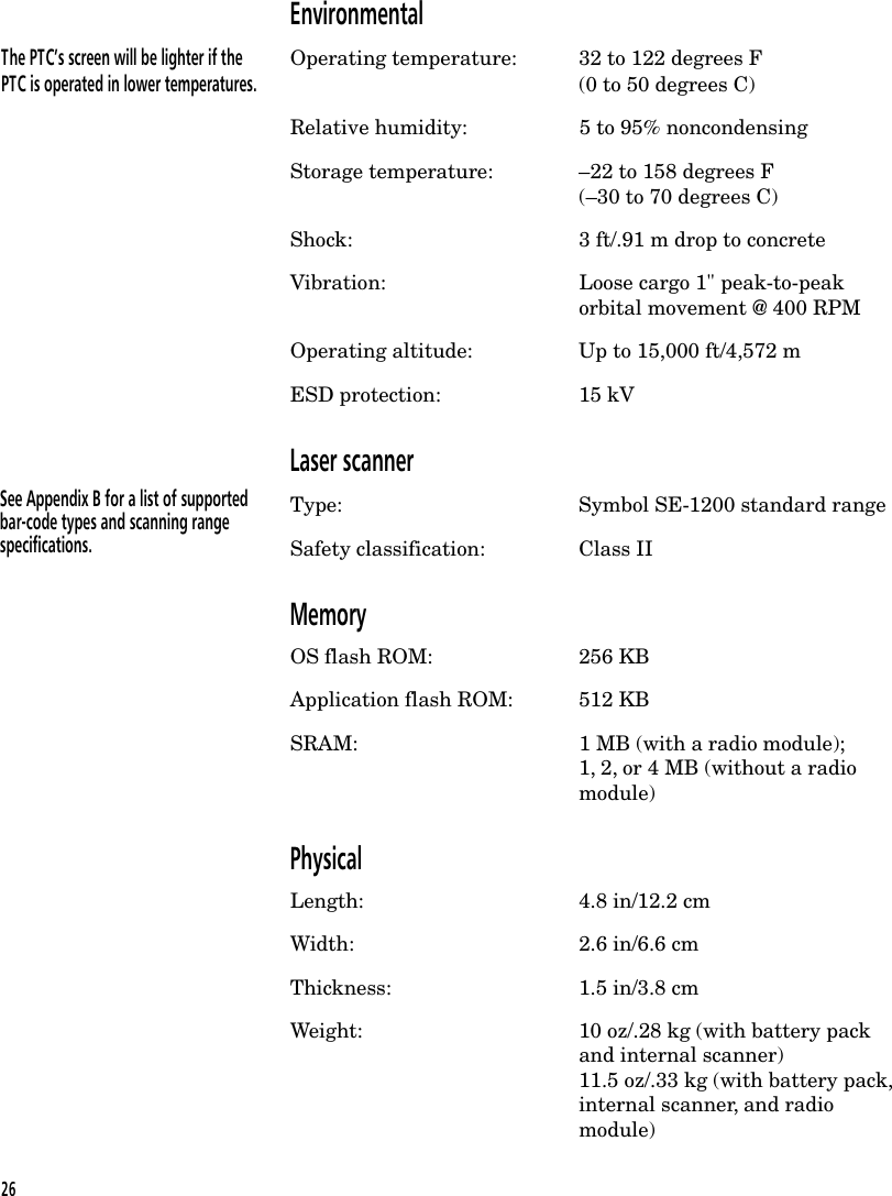 EnvironmentalThe PTC&rsquo;s screen will be lighter if the Operating temperature: 32 to 122 degrees FPTC is operated in lower temperatures. (0 to 50 degrees C)Relative humidity: 5 to 95% noncondensingStorage temperature: &ndash;22 to 158 degrees F(&ndash;30 to 70 degrees C)Shock: 3 ft/.91 m drop to concreteVibration: Loose cargo 1" peak-to-peakorbital movement @ 400 RPMOperating altitude: Up to 15,000 ft/4,572 mESD protection: 15 kVLaser scannerType: Symbol SE-1200 standard rangeSafety classification: Class IIMemoryOS flash ROM: 256 KBApplication flash ROM: 512 KBSRAM: 1 MB (with a radio module);1, 2, or 4 MB (without a radiomodule)PhysicalLength: 4.8 in/12.2 cmWidth: 2.6 in/6.6 cmThickness: 1.5 in/3.8 cmWeight: 10 oz/.28 kg (with battery packand internal scanner)11.5 oz/.33 kg (with battery pack,internal scanner, and radiomodule)See Appendix B for a list of supportedbar-code types and scanning rangespecifications.26