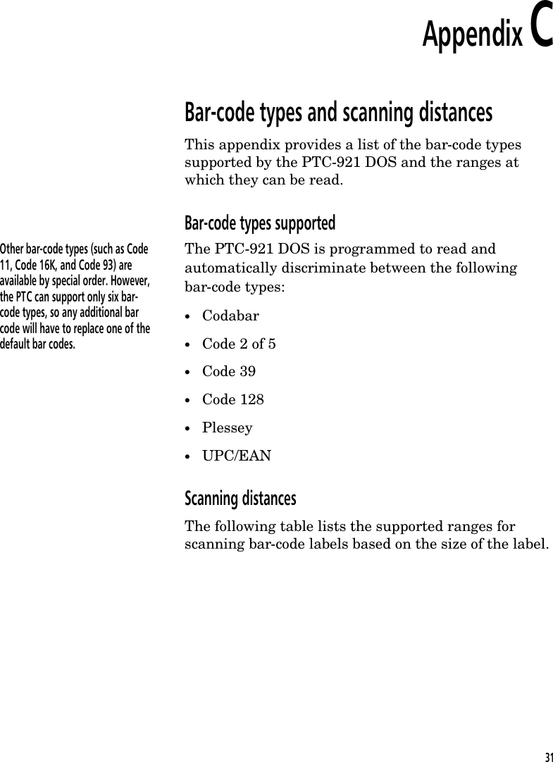 Appendix CBar-code types and scanning distancesThis appendix provides a list of the bar-code typessupported by the PTC-921 DOS and the ranges atwhich they can be read.Bar-code types supportedOther bar-code types (such as Code11, Code 16K, and Code 93) areavailable by special order. However,the PTC can support only six bar-code types, so any additional barcode will have to replace one of thedefault bar codes.The PTC-921 DOS is programmed to read andautomatically discriminate between the followingbar-code types:&bull;Codabar&bull;Code 2 of 5&bull;Code 39&bull;Code 128&bull;Plessey&bull;UPC/EANScanning distancesThe following table lists the supported ranges forscanning bar-code labels based on the size of the label.31