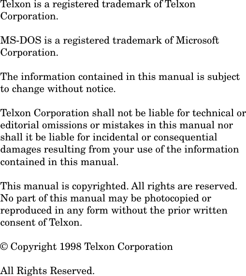 Telxon is a registered trademark of TelxonCorporation.MS-DOS is a registered trademark of MicrosoftCorporation.The information contained in this manual is subjectto change without notice.Telxon Corporation shall not be liable for technical oreditorial omissions or mistakes in this manual norshall it be liable for incidental or consequentialdamages resulting from your use of the informationcontained in this manual.This manual is copyrighted. All rights are reserved.No part of this manual may be photocopied orreproduced in any form without the prior writtenconsent of Telxon.&copy; Copyright 1998 Telxon CorporationAll Rights Reserved.