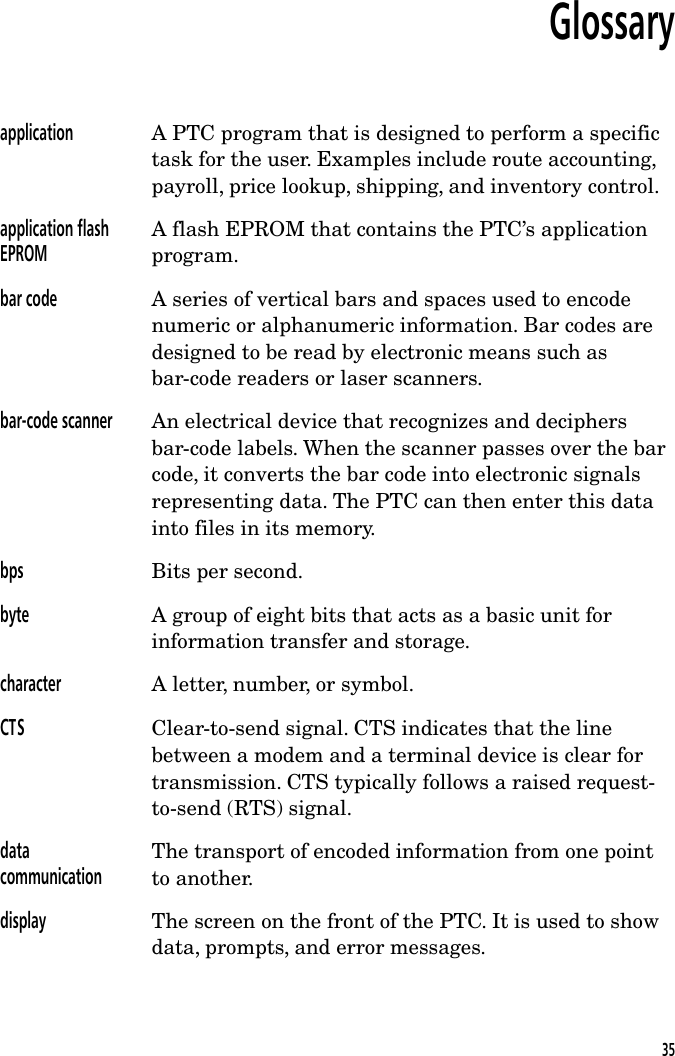 Glossaryapplication A PTC program that is designed to perform a specifictask for the user. Examples include route accounting,payroll, price lookup, shipping, and inventory control.application flashEPROMA flash EPROM that contains the PTC&rsquo;s applicationprogram.bar code A series of vertical bars and spaces used to encodenumeric or alphanumeric information. Bar codes aredesigned to be read by electronic means such asbar-code readers or laser scanners.bar-code scanner An electrical device that recognizes and deciphersbar-code labels. When the scanner passes over the barcode, it converts the bar code into electronic signalsrepresenting data. The PTC can then enter this datainto files in its memory.bps Bits per second.byte A group of eight bits that acts as a basic unit forinformation transfer and storage.character A letter, number, or symbol.CTS Clear-to-send signal. CTS indicates that the linebetween a modem and a terminal device is clear fortransmission. CTS typically follows a raised request-to-send (RTS) signal.datacommunicationThe transport of encoded information from one pointto another.display The screen on the front of the PTC. It is used to showdata, prompts, and error messages.35