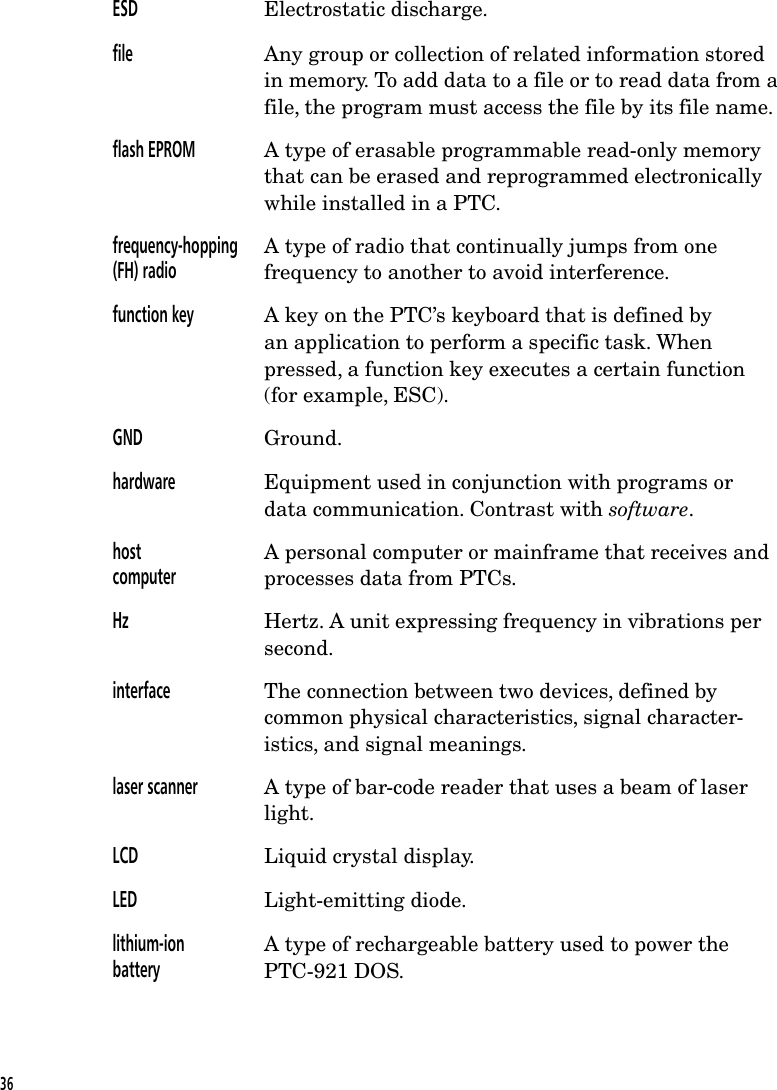 ESD Electrostatic discharge.file Any group or collection of related information storedin memory. To add data to a file or to read data from afile, the program must access the file by its file name.flash EPROM A type of erasable programmable read-only memorythat can be erased and reprogrammed electronicallywhile installed in a PTC.frequency-hopping(FH) radioA type of radio that continually jumps from onefrequency to another to avoid interference.function key A key on the PTC&rsquo;s keyboard that is defined byan application to perform a specific task. Whenpressed, a function key executes a certain function(for example, ESC).GND Ground.hardware Equipment used in conjunction with programs ordata communication. Contrast with software.hostcomputerA personal computer or mainframe that receives andprocesses data from PTCs.Hz Hertz. A unit expressing frequency in vibrations persecond.interface The connection between two devices, defined bycommon physical characteristics, signal character-istics, and signal meanings.laser scanner A type of bar-code reader that uses a beam of laserlight.LCD Liquid crystal display.LED Light-emitting diode.lithium-ionbatteryA type of rechargeable battery used to power thePTC-921 DOS.36
