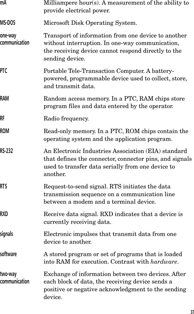 mA Milliampere hour(s). A measurement of the ability toprovide electrical power.MS-DOS Microsoft Disk Operating System.one-waycommunicationTransport of information from one device to anotherwithout interruption. In one-way communication,the receiving device cannot respond directly to thesending device.PTC Portable Tele-Transaction Computer. A battery-powered, programmable device used to collect, store,and transmit data.RAM Random access memory. In a PTC, RAM chips storeprogram files and data entered by the operator.RF Radio frequency.ROM Read-only memory. In a PTC, ROM chips contain theoperating system and the application program.RS-232 An Electronic Industries Association (EIA) standardthat defines the connector, connector pins, and signalsused to transfer data serially from one device toanother.RTS Request-to-send signal. RTS initiates the datatransmission sequence on a communication linebetween a modem and a terminal device.RXD Receive data signal. RXD indicates that a device iscurrently receiving data.signals Electronic impulses that transmit data from onedevice to another.software A stored program or set of programs that is loadedinto RAM for execution. Contrast with hardware.two-waycommunicationExchange of information between two devices. Aftereach block of data, the receiving device sends apositive or negative acknowledgment to the sendingdevice.37