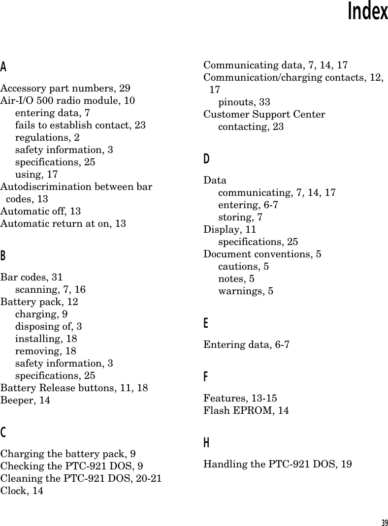 IndexAAccessory part numbers, 29Air-I/O 500 radio module, 10entering data, 7fails to establish contact, 23regulations, 2safety information, 3specifications, 25using, 17Autodiscrimination between bar  codes, 13Automatic off, 13Automatic return at on, 13BBar codes, 31scanning, 7, 16Battery pack, 12charging, 9disposing of, 3installing, 18removing, 18safety information, 3specifications, 25Battery Release buttons, 11, 18Beeper, 14CCharging the battery pack, 9Checking the PTC-921 DOS, 9Cleaning the PTC-921 DOS, 20-21Clock, 14Communicating data, 7, 14, 17Communication/charging contacts, 12,  17pinouts, 33Customer Support Centercontacting, 23DDatacommunicating, 7, 14, 17entering, 6-7storing, 7Display, 11specifications, 25Document conventions, 5cautions, 5notes, 5warnings, 5EEntering data, 6-7FFeatures, 13-15Flash EPROM, 14HHandling the PTC-921 DOS, 1939