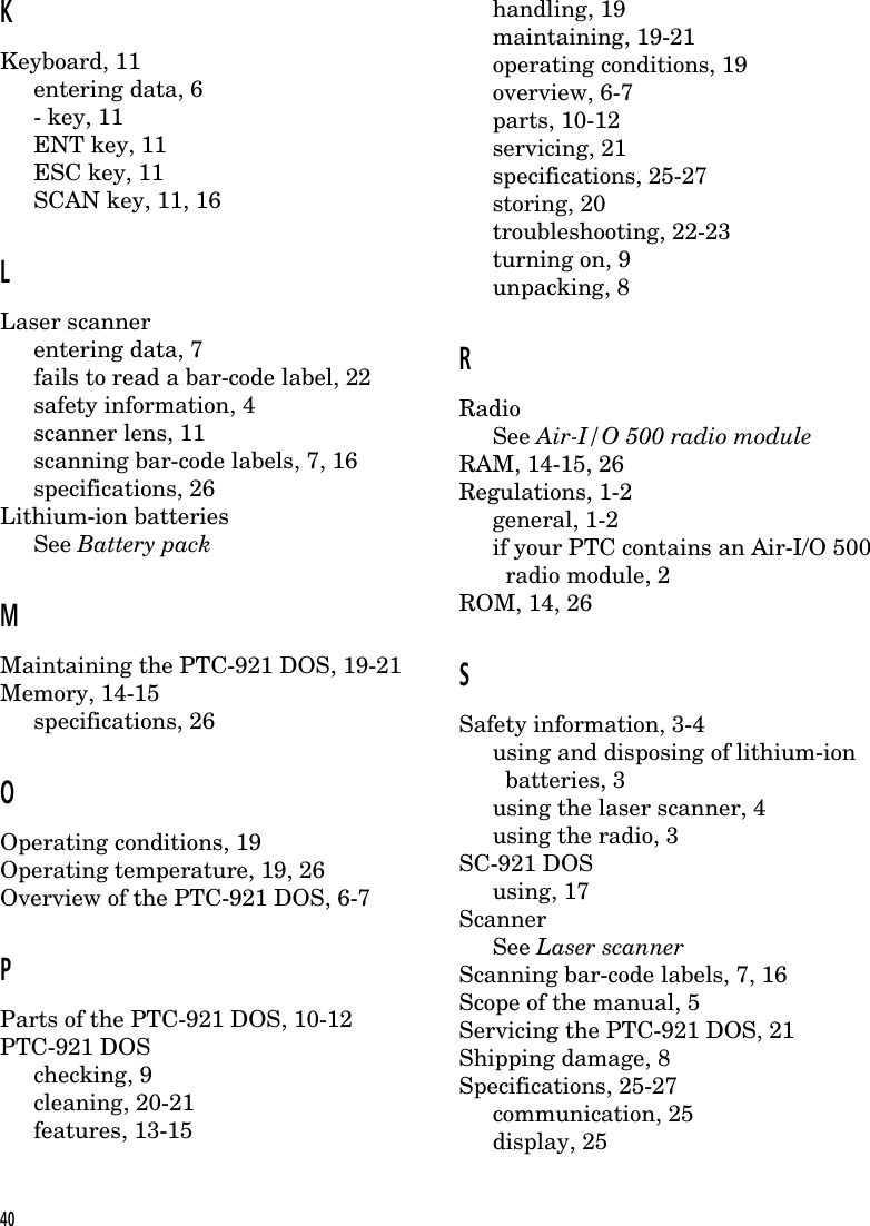 KKeyboard, 11entering data, 6- key, 11ENT key, 11ESC key, 11SCAN key, 11, 16LLaser scannerentering data, 7fails to read a bar-code label, 22safety information, 4scanner lens, 11scanning bar-code labels, 7, 16specifications, 26Lithium-ion batteriesSee Battery packMMaintaining the PTC-921 DOS, 19-21Memory, 14-15specifications, 26OOperating conditions, 19Operating temperature, 19, 26Overview of the PTC-921 DOS, 6-7PParts of the PTC-921 DOS, 10-12PTC-921 DOSchecking, 9cleaning, 20-21features, 13-15handling, 19maintaining, 19-21operating conditions, 19overview, 6-7parts, 10-12servicing, 21specifications, 25-27storing, 20troubleshooting, 22-23turning on, 9unpacking, 8RRadioSee Air-I/O 500 radio moduleRAM, 14-15, 26Regulations, 1-2general, 1-2if your PTC contains an Air-I/O 500  radio module, 2ROM, 14, 26SSafety information, 3-4using and disposing of lithium-ion  batteries, 3using the laser scanner, 4using the radio, 3SC-921 DOSusing, 17ScannerSee Laser scannerScanning bar-code labels, 7, 16Scope of the manual, 5Servicing the PTC-921 DOS, 21Shipping damage, 8Specifications, 25-27communication, 25display, 2540