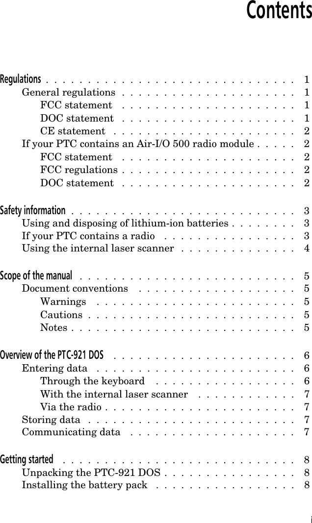 ContentsRegulations  .  .  .  .  .  .  .  .  .  .  .  .  .  .  .  .  .  .  .  .  .  .  .  .  .  .  .  .  .  .  1General regulations  .  .  .  .  .  .  .  .  .  .  .  .  .  .  .  .  .  .  .  .  .  1FCC statement  .  .  .  .  .  .  .  .  .  .  .  .  .  .  .  .  .  .  .  .  .  1DOC statement  .  .  .  .  .  .  .  .  .  .  .  .  .  .  .  .  .  .  .  .  .  1CE statement  .  .  .  .  .  .  .  .  .  .  .  .  .  .  .  .  .  .  .  .  .  .  2If your PTC contains an Air-I/O 500 radio module .  .  .  .  .  2FCC statement  .  .  .  .  .  .  .  .  .  .  .  .  .  .  .  .  .  .  .  .  .  2FCC regulations  .  .  .  .  .  .  .  .  .  .  .  .  .  .  .  .  .  .  .  .  .  2DOC statement  .  .  .  .  .  .  .  .  .  .  .  .  .  .  .  .  .  .  .  .  .  2Safety information  .  .  .  .  .  .  .  .  .  .  .  .  .  .  .  .  .  .  .  .  .  .  .  .  .  .  .  3Using and disposing of lithium-ion batteries .  .  .  .  .  .  .  .  3If your PTC contains a radio  .  .  .  .  .  .  .  .  .  .  .  .  .  .  .  .  3Using the internal laser scanner  .  .  .  .  .  .  .  .  .  .  .  .  .  .  4Scope of the manual  .  .  .  .  .  .  .  .  .  .  .  .  .  .  .  .  .  .  .  .  .  .  .  .  .  .  5Document conventions  .  .  .  .  .  .  .  .  .  .  .  .  .  .  .  .  .  .  .  5Warnings  .  .  .  .  .  .  .  .  .  .  .  .  .  .  .  .  .  .  .  .  .  .  .  .  5Cautions  .  .  .  .  .  .  .  .  .  .  .  .  .  .  .  .  .  .  .  .  .  .  .  .  .  5Notes .  .  .  .  .  .  .  .  .  .  .  .  .  .  .  .  .  .  .  .  .  .  .  .  .  .  .  5Overview of the PTC-921 DOS  .  .  .  .  .  .  .  .  .  .  .  .  .  .  .  .  .  .  .  .  .  .  6Entering data  .  .  .  .  .  .  .  .  .  .  .  .  .  .  .  .  .  .  .  .  .  .  .  .  6Through the keyboard  .  .  .  .  .  .  .  .  .  .  .  .  .  .  .  .  .  6With the internal laser scanner  .  .  .  .  .  .  .  .  .  .  .  .  7Via the radio .  .  .  .  .  .  .  .  .  .  .  .  .  .  .  .  .  .  .  .  .  .  .  7Storing data  .  .  .  .  .  .  .  .  .  .  .  .  .  .  .  .  .  .  .  .  .  .  .  .  .  7Communicating data  .  .  .  .  .  .  .  .  .  .  .  .  .  .  .  .  .  .  .  .  7Getting started  .  .  .  .  .  .  .  .  .  .  .  .  .  .  .  .  .  .  .  .  .  .  .  .  .  .  .  .  8Unpacking the PTC-921 DOS .  .  .  .  .  .  .  .  .  .  .  .  .  .  .  .  8Installing the battery pack  .  .  .  .  .  .  .  .  .  .  .  .  .  .  .  .  .  8i