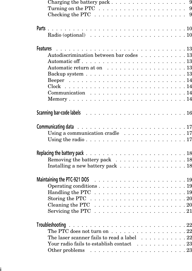 Charging the battery pack .  .  .  .  .  .  .  .  .  .  .  .  .  .  .  .  .  .  9Turning on the PTC  .  .  .  .  .  .  .  .  .  .  .  .  .  .  .  .  .  .  .  .  .  9Checking the PTC  .  .  .  .  .  .  .  .  .  .  .  .  .  .  .  .  .  .  .  .  .  .  9Parts  .  .  .  .  .  .  .  .  .  .  .  .  .  .  .  .  .  .  .  .  .  .  .  .  .  .  .  .  .  .  .  .  . 10Radio (optional)  .  .  .  .  .  .  .  .  .  .  .  .  .  .  .  .  .  .  .  .  .  .  . 10Features  .  .  .  .  .  .  .  .  .  .  .  .  .  .  .  .  .  .  .  .  .  .  .  .  .  .  .  .  .  .  . 13Autodiscrimination between bar codes  .  .  .  .  .  .  .  .  .  .  . 13Automatic off  .  .  .  .  .  .  .  .  .  .  .  .  .  .  .  .  .  .  .  .  .  .  .  .  . 13Automatic return at on  .  .  .  .  .  .  .  .  .  .  .  .  .  .  .  .  .  .  . 13Backup system  .  .  .  .  .  .  .  .  .  .  .  .  .  .  .  .  .  .  .  .  .  .  .  . 13Beeper  .  .  .  .  .  .  .  .  .  .  .  .  .  .  .  .  .  .  .  .  .  .  .  .  .  .  .  . 14Clock  .  .  .  .  .  .  .  .  .  .  .  .  .  .  .  .  .  .  .  .  .  .  .  .  .  .  .  .  . 14Communication  .  .  .  .  .  .  .  .  .  .  .  .  .  .  .  .  .  .  .  .  .  .  . 14Memory .  .  .  .  .  .  .  .  .  .  .  .  .  .  .  .  .  .  .  .  .  .  .  .  .  .  .  . 14Scanning bar-code labels  .  .  .  .  .  .  .  .  .  .  .  .  .  .  .  .  .  .  .  .  .  .  .  . 16Communicating data  .  .  .  .  .  .  .  .  .  .  .  .  .  .  .  .  .  .  .  .  .  .  .  .  .  . 17Using a communication cradle  .  .  .  .  .  .  .  .  .  .  .  .  .  .  . 17Using the radio .  .  .  .  .  .  .  .  .  .  .  .  .  .  .  .  .  .  .  .  .  .  .  . 17Replacing the battery pack  .  .  .  .  .  .  .  .  .  .  .  .  .  .  .  .  .  .  .  .  .  .  .  . 18Removing the battery pack  .  .  .  .  .  .  .  .  .  .  .  .  .  .  .  .  . 18Installing a new battery pack  .  .  .  .  .  .  .  .  .  .  .  .  .  .  .  . 18Maintaining the PTC-921 DOS  .  .  .  .  .  .  .  .  .  .  .  .  .  .  .  .  .  .  .  .  .  . 19Operating conditions .  .  .  .  .  .  .  .  .  .  .  .  .  .  .  .  .  .  .  .  . 19Handling the PTC  .  .  .  .  .  .  .  .  .  .  .  .  .  .  .  .  .  .  .  .  .  . 19Storing the PTC  .  .  .  .  .  .  .  .  .  .  .  .  .  .  .  .  .  .  .  .  .  .  . 20Cleaning the PTC  .  .  .  .  .  .  .  .  .  .  .  .  .  .  .  .  .  .  .  .  .  . 20Servicing the PTC  .  .  .  .  .  .  .  .  .  .  .  .  .  .  .  .  .  .  .  .  .  . 21Troubleshooting  .  .  .  .  .  .  .  .  .  .  .  .  .  .  .  .  .  .  .  .  .  .  .  .  .  .  .  . 22The PTC does not turn on  .  .  .  .  .  .  .  .  .  .  .  .  .  .  .  .  .  . 22The laser scanner fails to read a label  .  .  .  .  .  .  .  .  .  .  . 22Your radio fails to establish contact  .  .  .  .  .  .  .  .  .  .  .  . 23Other problems  .  .  .  .  .  .  .  .  .  .  .  .  .  .  .  .  .  .  .  .  .  .  . 23ii