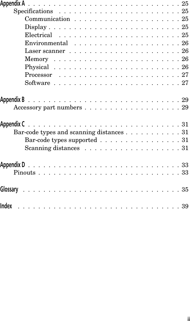 Appendix A  .  .  .  .  .  .  .  .  .  .  .  .  .  .  .  .  .  .  .  .  .  .  .  .  .  .  .  .  .  .  25Specifications  .  .  .  .  .  .  .  .  .  .  .  .  .  .  .  .  .  .  .  .  .  .  .  .  25Communication  .  .  .  .  .  .  .  .  .  .  .  .  .  .  .  .  .  .  .  .  .  25Display .  .  .  .  .  .  .  .  .  .  .  .  .  .  .  .  .  .  .  .  .  .  .  .  .  .  25Electrical  .  .  .  .  .  .  .  .  .  .  .  .  .  .  .  .  .  .  .  .  .  .  .  .  25Environmental  .  .  .  .  .  .  .  .  .  .  .  .  .  .  .  .  .  .  .  .  .  26Laser scanner  .  .  .  .  .  .  .  .  .  .  .  .  .  .  .  .  .  .  .  .  .  .  26Memory  .  .  .  .  .  .  .  .  .  .  .  .  .  .  .  .  .  .  .  .  .  .  .  .  .  26Physical  .  .  .  .  .  .  .  .  .  .  .  .  .  .  .  .  .  .  .  .  .  .  .  .  .  26Processor  .  .  .  .  .  .  .  .  .  .  .  .  .  .  .  .  .  .  .  .  .  .  .  .  27Software  .  .  .  .  .  .  .  .  .  .  .  .  .  .  .  .  .  .  .  .  .  .  .  .  .  27Appendix B  .  .  .  .  .  .  .  .  .  .  .  .  .  .  .  .  .  .  .  .  .  .  .  .  .  .  .  .  .  .  29Accessory part numbers  .  .  .  .  .  .  .  .  .  .  .  .  .  .  .  .  .  .  .  29Appendix C  .  .  .  .  .  .  .  .  .  .  .  .  .  .  .  .  .  .  .  .  .  .  .  .  .  .  .  .  .  .  31Bar-code types and scanning distances .  .  .  .  .  .  .  .  .  .  .  31Bar-code types supported  .  .  .  .  .  .  .  .  .  .  .  .  .  .  .  .  31Scanning distances  .  .  .  .  .  .  .  .  .  .  .  .  .  .  .  .  .  .  .  31Appendix D  .  .  .  .  .  .  .  .  .  .  .  .  .  .  .  .  .  .  .  .  .  .  .  .  .  .  .  .  .  .  33Pinouts  .  .  .  .  .  .  .  .  .  .  .  .  .  .  .  .  .  .  .  .  .  .  .  .  .  .  .  .  33Glossary  .  .  .  .  .  .  .  .  .  .  .  .  .  .  .  .  .  .  .  .  .  .  .  .  .  .  .  .  .  .  .  35Index  .  .  .  .  .  .  .  .  .  .  .  .  .  .  .  .  .  .  .  .  .  .  .  .  .  .  .  .  .  .  .  .  39iii