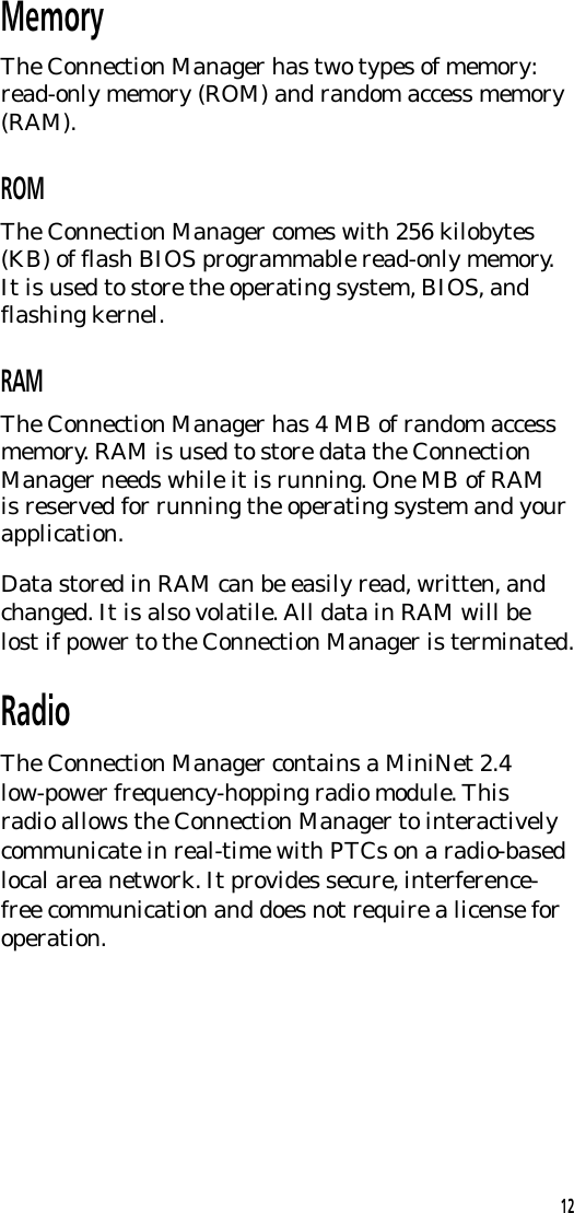MemoryThe Connection Manager has two types of memory:read-only memory (ROM) and random access memory(RAM).ROMThe Connection Manager comes with 256 kilobytes(KB) of flash BIOS programmable read-only memory.It is used to store the operating system, BIOS, andflashing kernel.RAMThe Connection Manager has 4 MB of random accessmemory. RAM is used to store data the ConnectionManager needs while it is running. One MB of RAMis reserved for running the operating system and yourapplication.Data stored in RAM can be easily read, written, andchanged. It is also volatile. All data in RAM will belost if power to the Connection Manager is terminated.RadioThe Connection Manager contains a MiniNet 2.4low-power frequency-hopping radio module. Thisradio allows the Connection Manager to interactivelycommunicate in real-time with PTCs on a radio-basedlocal area network. It provides secure, interference-free communication and does not require a license foroperation.12